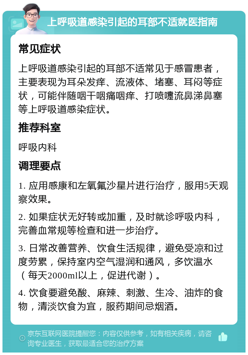 上呼吸道感染引起的耳部不适就医指南 常见症状 上呼吸道感染引起的耳部不适常见于感冒患者，主要表现为耳朵发痒、流液体、堵塞、耳闷等症状，可能伴随咽干咽痛咽痒、打喷嚏流鼻涕鼻塞等上呼吸道感染症状。 推荐科室 呼吸内科 调理要点 1. 应用感康和左氧氟沙星片进行治疗，服用5天观察效果。 2. 如果症状无好转或加重，及时就诊呼吸内科，完善血常规等检查和进一步治疗。 3. 日常改善营养、饮食生活规律，避免受凉和过度劳累，保持室内空气湿润和通风，多饮温水（每天2000ml以上，促进代谢）。 4. 饮食要避免酸、麻辣、刺激、生冷、油炸的食物，清淡饮食为宜，服药期间忌烟酒。