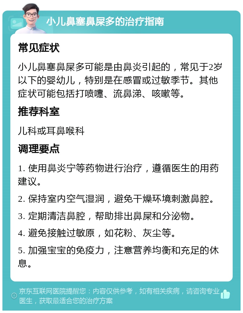 小儿鼻塞鼻屎多的治疗指南 常见症状 小儿鼻塞鼻屎多可能是由鼻炎引起的，常见于2岁以下的婴幼儿，特别是在感冒或过敏季节。其他症状可能包括打喷嚏、流鼻涕、咳嗽等。 推荐科室 儿科或耳鼻喉科 调理要点 1. 使用鼻炎宁等药物进行治疗，遵循医生的用药建议。 2. 保持室内空气湿润，避免干燥环境刺激鼻腔。 3. 定期清洁鼻腔，帮助排出鼻屎和分泌物。 4. 避免接触过敏原，如花粉、灰尘等。 5. 加强宝宝的免疫力，注意营养均衡和充足的休息。