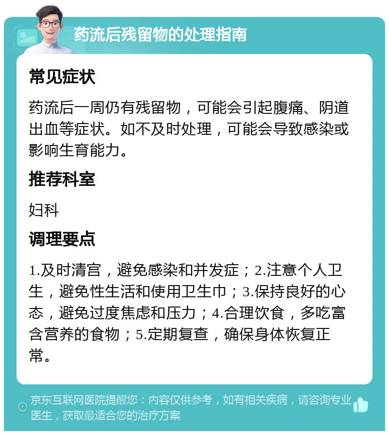 药流后残留物的处理指南 常见症状 药流后一周仍有残留物，可能会引起腹痛、阴道出血等症状。如不及时处理，可能会导致感染或影响生育能力。 推荐科室 妇科 调理要点 1.及时清宫，避免感染和并发症；2.注意个人卫生，避免性生活和使用卫生巾；3.保持良好的心态，避免过度焦虑和压力；4.合理饮食，多吃富含营养的食物；5.定期复查，确保身体恢复正常。