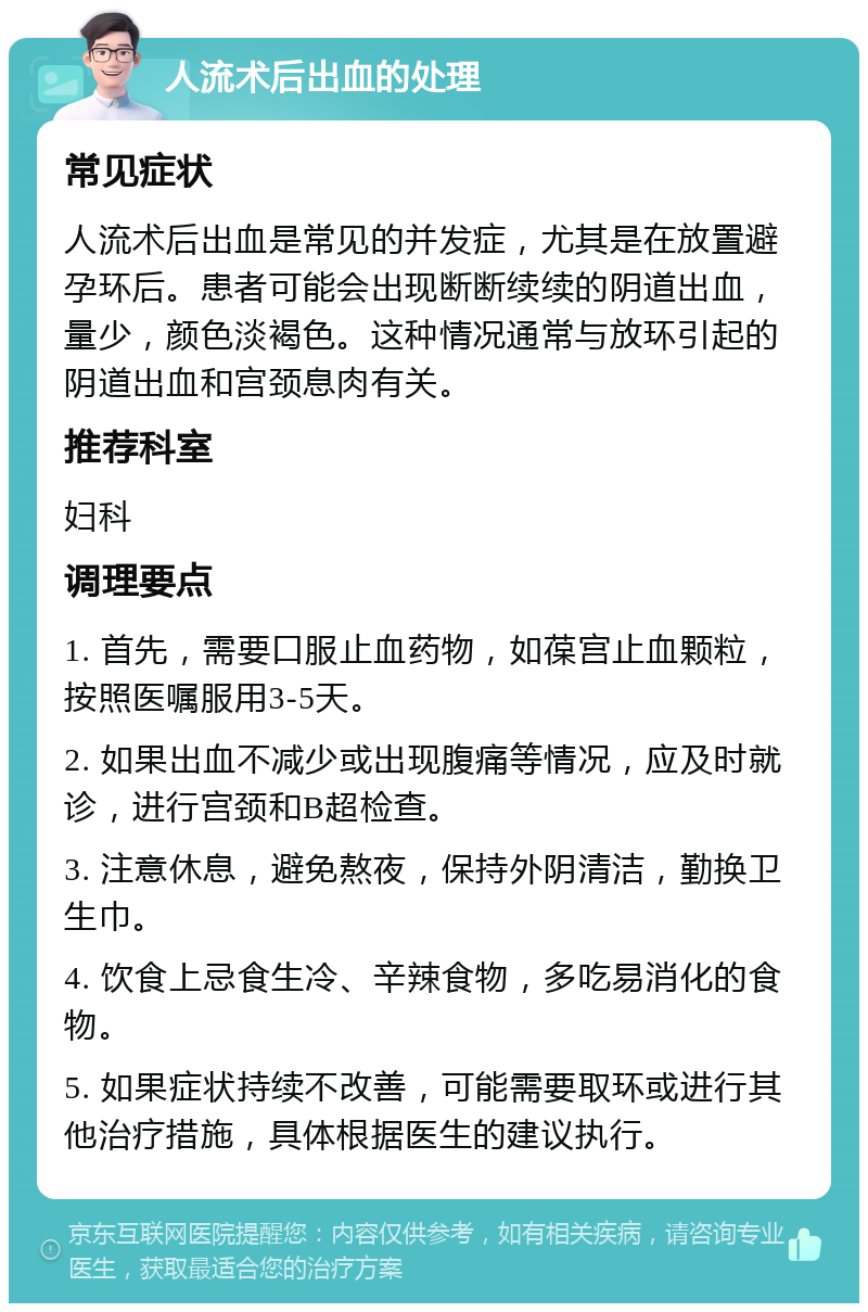 人流术后出血的处理 常见症状 人流术后出血是常见的并发症，尤其是在放置避孕环后。患者可能会出现断断续续的阴道出血，量少，颜色淡褐色。这种情况通常与放环引起的阴道出血和宫颈息肉有关。 推荐科室 妇科 调理要点 1. 首先，需要口服止血药物，如葆宫止血颗粒，按照医嘱服用3-5天。 2. 如果出血不减少或出现腹痛等情况，应及时就诊，进行宫颈和B超检查。 3. 注意休息，避免熬夜，保持外阴清洁，勤换卫生巾。 4. 饮食上忌食生冷、辛辣食物，多吃易消化的食物。 5. 如果症状持续不改善，可能需要取环或进行其他治疗措施，具体根据医生的建议执行。