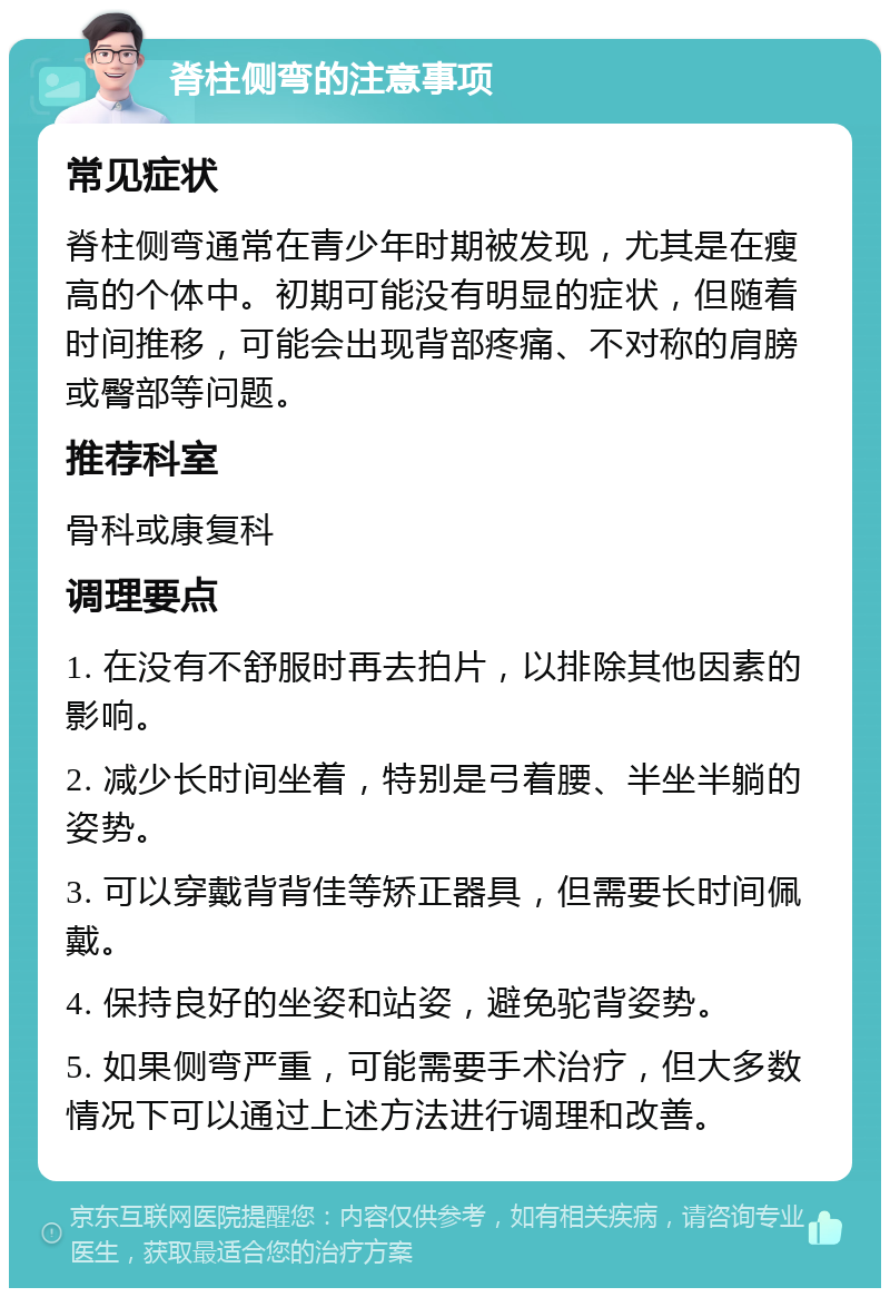 脊柱侧弯的注意事项 常见症状 脊柱侧弯通常在青少年时期被发现，尤其是在瘦高的个体中。初期可能没有明显的症状，但随着时间推移，可能会出现背部疼痛、不对称的肩膀或臀部等问题。 推荐科室 骨科或康复科 调理要点 1. 在没有不舒服时再去拍片，以排除其他因素的影响。 2. 减少长时间坐着，特别是弓着腰、半坐半躺的姿势。 3. 可以穿戴背背佳等矫正器具，但需要长时间佩戴。 4. 保持良好的坐姿和站姿，避免驼背姿势。 5. 如果侧弯严重，可能需要手术治疗，但大多数情况下可以通过上述方法进行调理和改善。