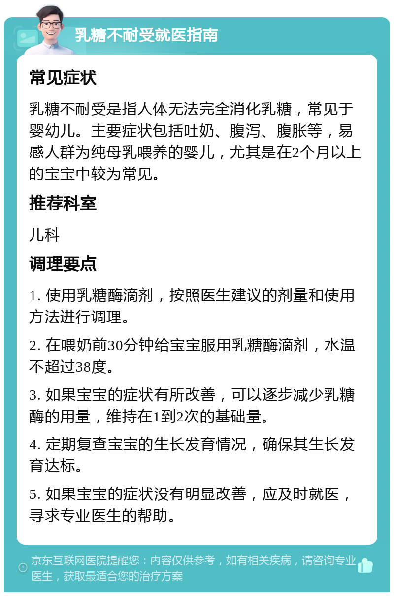 乳糖不耐受就医指南 常见症状 乳糖不耐受是指人体无法完全消化乳糖，常见于婴幼儿。主要症状包括吐奶、腹泻、腹胀等，易感人群为纯母乳喂养的婴儿，尤其是在2个月以上的宝宝中较为常见。 推荐科室 儿科 调理要点 1. 使用乳糖酶滴剂，按照医生建议的剂量和使用方法进行调理。 2. 在喂奶前30分钟给宝宝服用乳糖酶滴剂，水温不超过38度。 3. 如果宝宝的症状有所改善，可以逐步减少乳糖酶的用量，维持在1到2次的基础量。 4. 定期复查宝宝的生长发育情况，确保其生长发育达标。 5. 如果宝宝的症状没有明显改善，应及时就医，寻求专业医生的帮助。