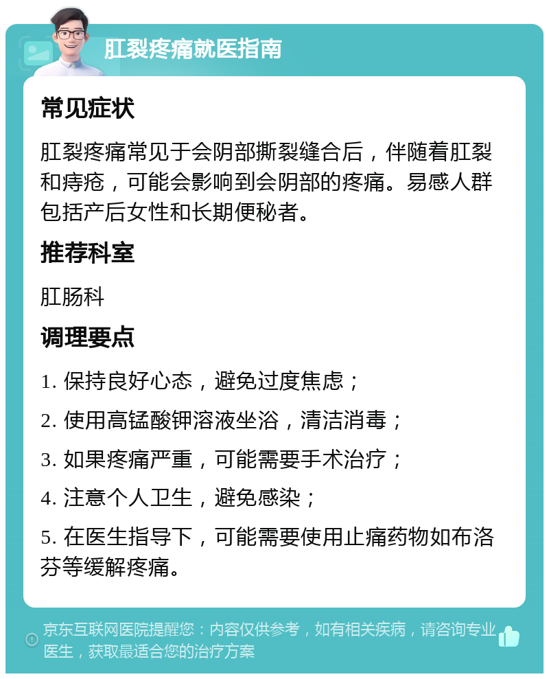 肛裂疼痛就医指南 常见症状 肛裂疼痛常见于会阴部撕裂缝合后，伴随着肛裂和痔疮，可能会影响到会阴部的疼痛。易感人群包括产后女性和长期便秘者。 推荐科室 肛肠科 调理要点 1. 保持良好心态，避免过度焦虑； 2. 使用高锰酸钾溶液坐浴，清洁消毒； 3. 如果疼痛严重，可能需要手术治疗； 4. 注意个人卫生，避免感染； 5. 在医生指导下，可能需要使用止痛药物如布洛芬等缓解疼痛。