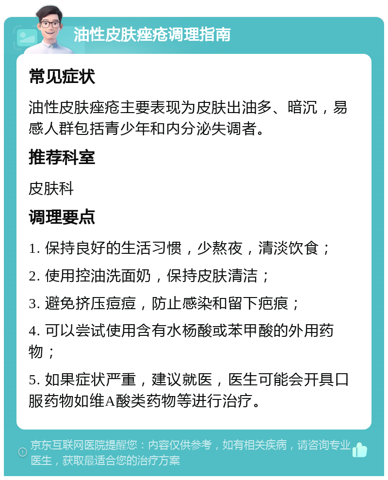 油性皮肤痤疮调理指南 常见症状 油性皮肤痤疮主要表现为皮肤出油多、暗沉，易感人群包括青少年和内分泌失调者。 推荐科室 皮肤科 调理要点 1. 保持良好的生活习惯，少熬夜，清淡饮食； 2. 使用控油洗面奶，保持皮肤清洁； 3. 避免挤压痘痘，防止感染和留下疤痕； 4. 可以尝试使用含有水杨酸或苯甲酸的外用药物； 5. 如果症状严重，建议就医，医生可能会开具口服药物如维A酸类药物等进行治疗。