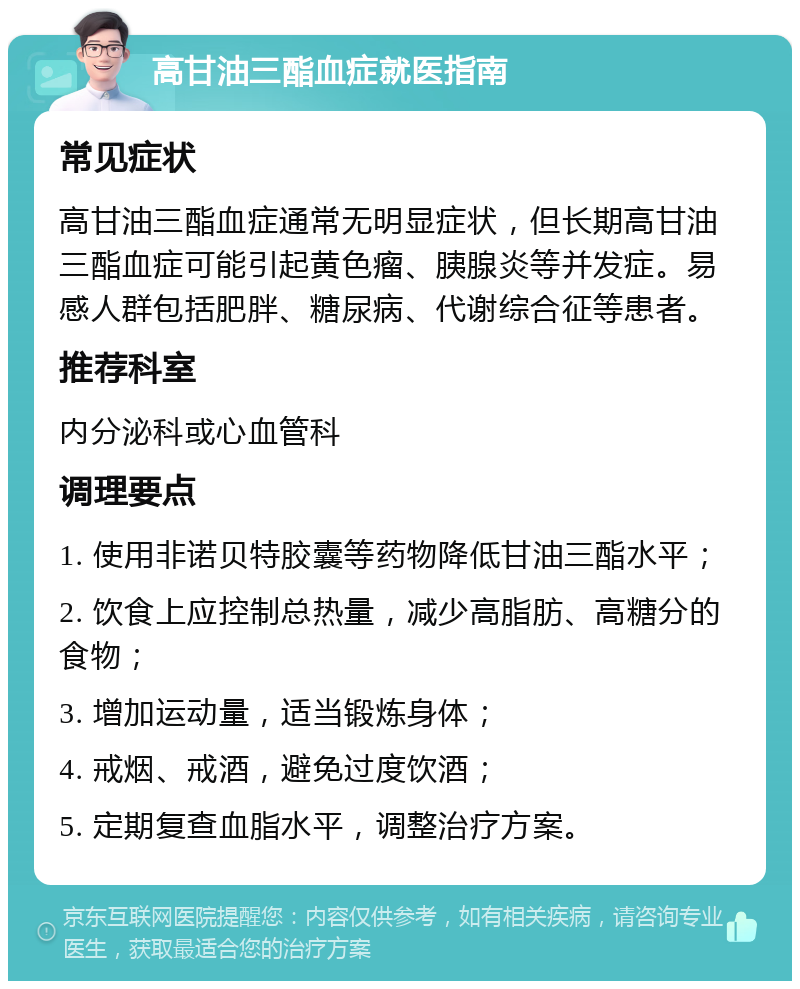 高甘油三酯血症就医指南 常见症状 高甘油三酯血症通常无明显症状，但长期高甘油三酯血症可能引起黄色瘤、胰腺炎等并发症。易感人群包括肥胖、糖尿病、代谢综合征等患者。 推荐科室 内分泌科或心血管科 调理要点 1. 使用非诺贝特胶囊等药物降低甘油三酯水平； 2. 饮食上应控制总热量，减少高脂肪、高糖分的食物； 3. 增加运动量，适当锻炼身体； 4. 戒烟、戒酒，避免过度饮酒； 5. 定期复查血脂水平，调整治疗方案。