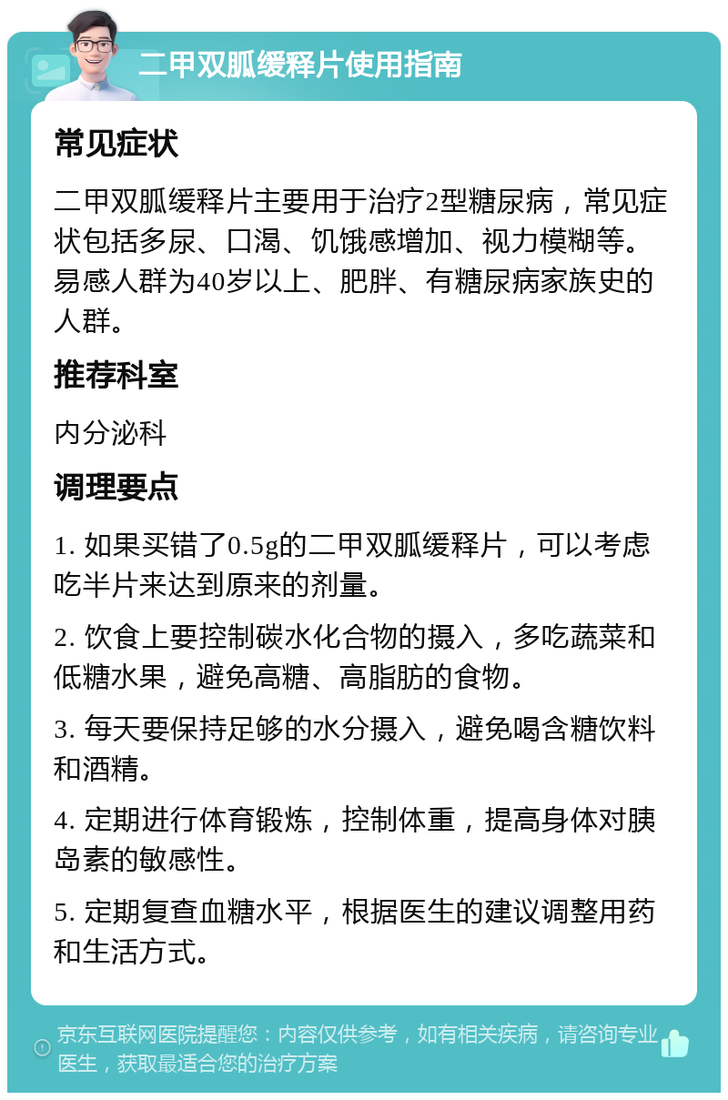 二甲双胍缓释片使用指南 常见症状 二甲双胍缓释片主要用于治疗2型糖尿病，常见症状包括多尿、口渴、饥饿感增加、视力模糊等。易感人群为40岁以上、肥胖、有糖尿病家族史的人群。 推荐科室 内分泌科 调理要点 1. 如果买错了0.5g的二甲双胍缓释片，可以考虑吃半片来达到原来的剂量。 2. 饮食上要控制碳水化合物的摄入，多吃蔬菜和低糖水果，避免高糖、高脂肪的食物。 3. 每天要保持足够的水分摄入，避免喝含糖饮料和酒精。 4. 定期进行体育锻炼，控制体重，提高身体对胰岛素的敏感性。 5. 定期复查血糖水平，根据医生的建议调整用药和生活方式。