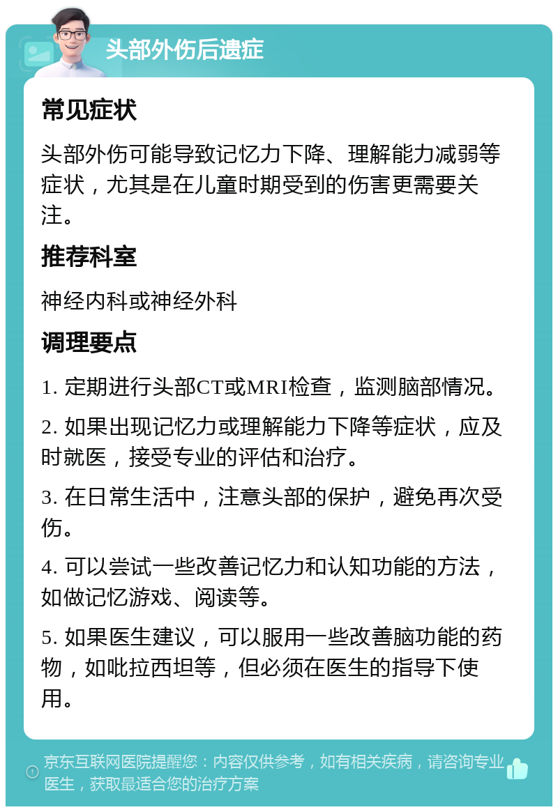 头部外伤后遗症 常见症状 头部外伤可能导致记忆力下降、理解能力减弱等症状，尤其是在儿童时期受到的伤害更需要关注。 推荐科室 神经内科或神经外科 调理要点 1. 定期进行头部CT或MRI检查，监测脑部情况。 2. 如果出现记忆力或理解能力下降等症状，应及时就医，接受专业的评估和治疗。 3. 在日常生活中，注意头部的保护，避免再次受伤。 4. 可以尝试一些改善记忆力和认知功能的方法，如做记忆游戏、阅读等。 5. 如果医生建议，可以服用一些改善脑功能的药物，如吡拉西坦等，但必须在医生的指导下使用。