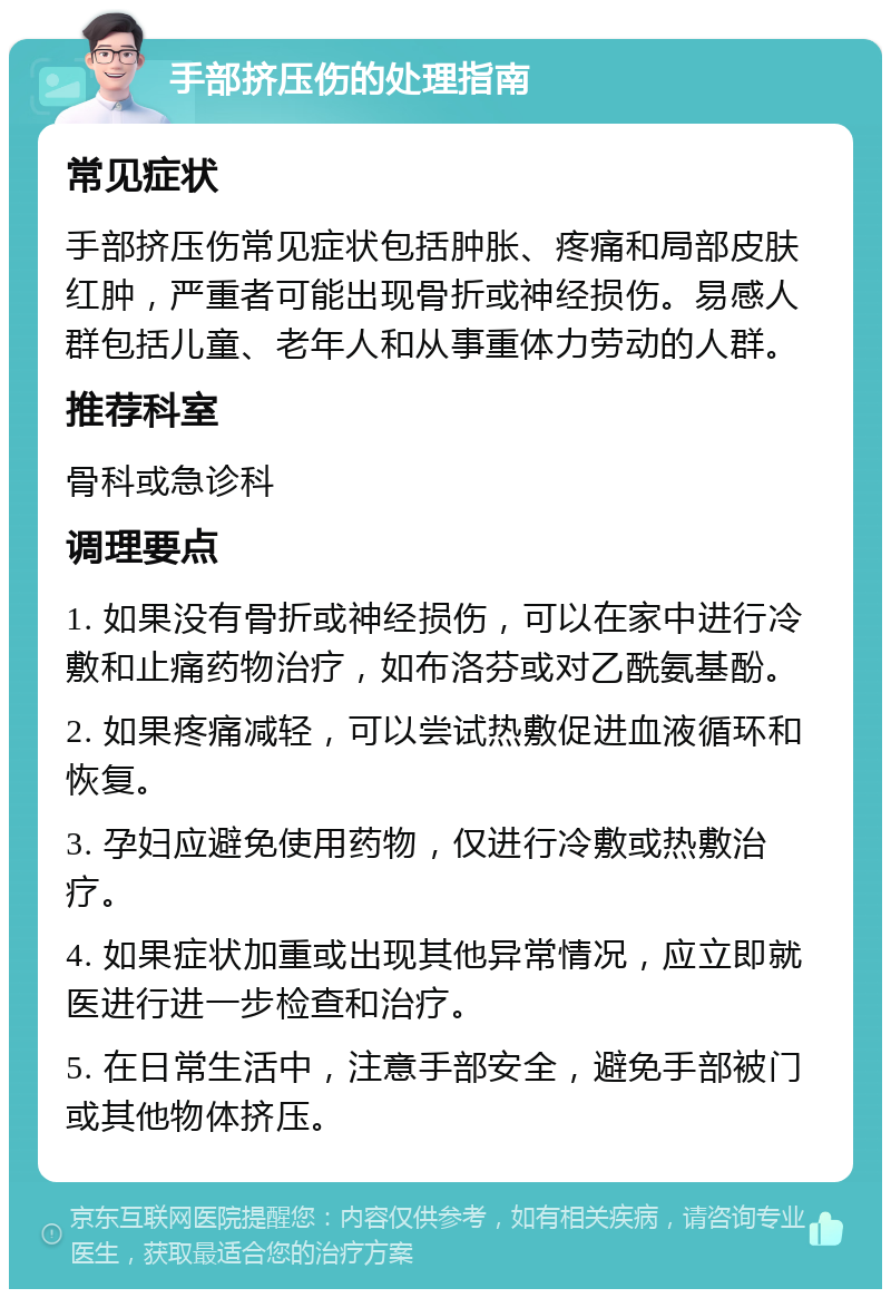 手部挤压伤的处理指南 常见症状 手部挤压伤常见症状包括肿胀、疼痛和局部皮肤红肿，严重者可能出现骨折或神经损伤。易感人群包括儿童、老年人和从事重体力劳动的人群。 推荐科室 骨科或急诊科 调理要点 1. 如果没有骨折或神经损伤，可以在家中进行冷敷和止痛药物治疗，如布洛芬或对乙酰氨基酚。 2. 如果疼痛减轻，可以尝试热敷促进血液循环和恢复。 3. 孕妇应避免使用药物，仅进行冷敷或热敷治疗。 4. 如果症状加重或出现其他异常情况，应立即就医进行进一步检查和治疗。 5. 在日常生活中，注意手部安全，避免手部被门或其他物体挤压。