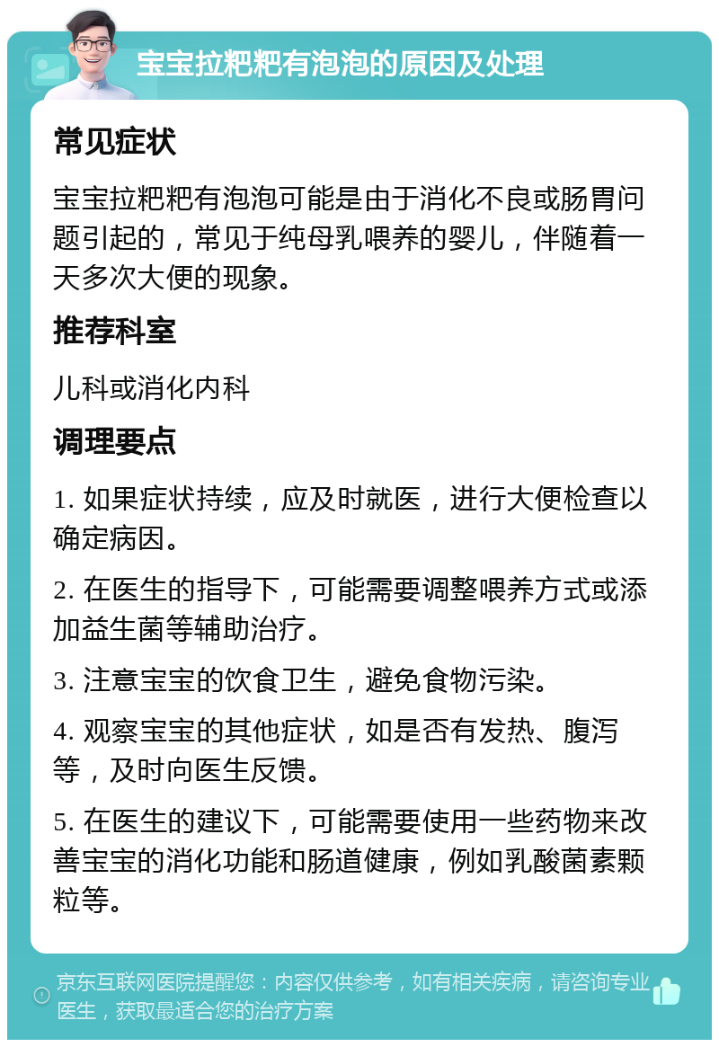 宝宝拉粑粑有泡泡的原因及处理 常见症状 宝宝拉粑粑有泡泡可能是由于消化不良或肠胃问题引起的，常见于纯母乳喂养的婴儿，伴随着一天多次大便的现象。 推荐科室 儿科或消化内科 调理要点 1. 如果症状持续，应及时就医，进行大便检查以确定病因。 2. 在医生的指导下，可能需要调整喂养方式或添加益生菌等辅助治疗。 3. 注意宝宝的饮食卫生，避免食物污染。 4. 观察宝宝的其他症状，如是否有发热、腹泻等，及时向医生反馈。 5. 在医生的建议下，可能需要使用一些药物来改善宝宝的消化功能和肠道健康，例如乳酸菌素颗粒等。