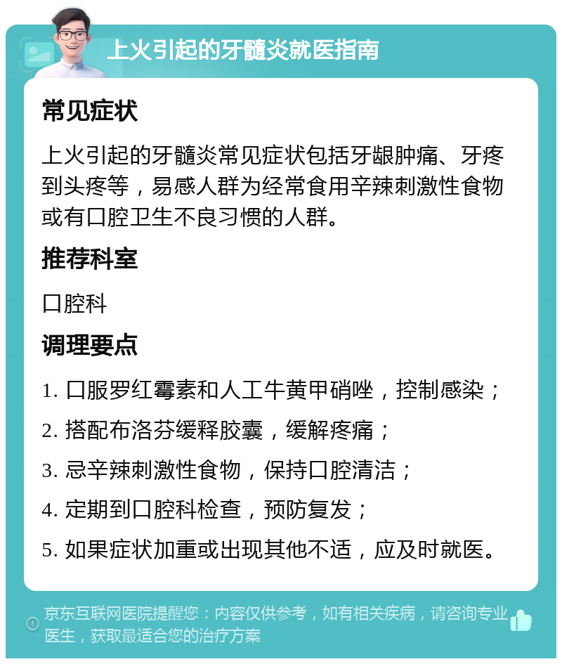 上火引起的牙髓炎就医指南 常见症状 上火引起的牙髓炎常见症状包括牙龈肿痛、牙疼到头疼等，易感人群为经常食用辛辣刺激性食物或有口腔卫生不良习惯的人群。 推荐科室 口腔科 调理要点 1. 口服罗红霉素和人工牛黄甲硝唑，控制感染； 2. 搭配布洛芬缓释胶囊，缓解疼痛； 3. 忌辛辣刺激性食物，保持口腔清洁； 4. 定期到口腔科检查，预防复发； 5. 如果症状加重或出现其他不适，应及时就医。