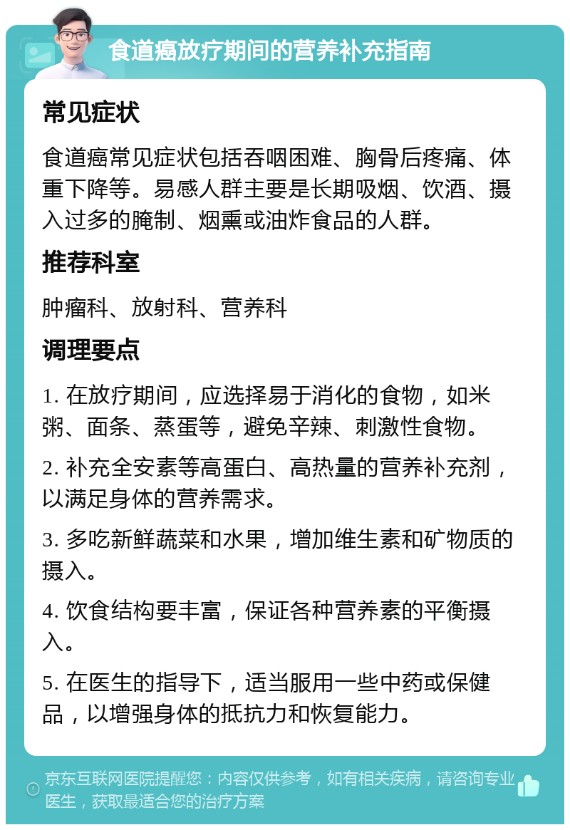 食道癌放疗期间的营养补充指南 常见症状 食道癌常见症状包括吞咽困难、胸骨后疼痛、体重下降等。易感人群主要是长期吸烟、饮酒、摄入过多的腌制、烟熏或油炸食品的人群。 推荐科室 肿瘤科、放射科、营养科 调理要点 1. 在放疗期间，应选择易于消化的食物，如米粥、面条、蒸蛋等，避免辛辣、刺激性食物。 2. 补充全安素等高蛋白、高热量的营养补充剂，以满足身体的营养需求。 3. 多吃新鲜蔬菜和水果，增加维生素和矿物质的摄入。 4. 饮食结构要丰富，保证各种营养素的平衡摄入。 5. 在医生的指导下，适当服用一些中药或保健品，以增强身体的抵抗力和恢复能力。