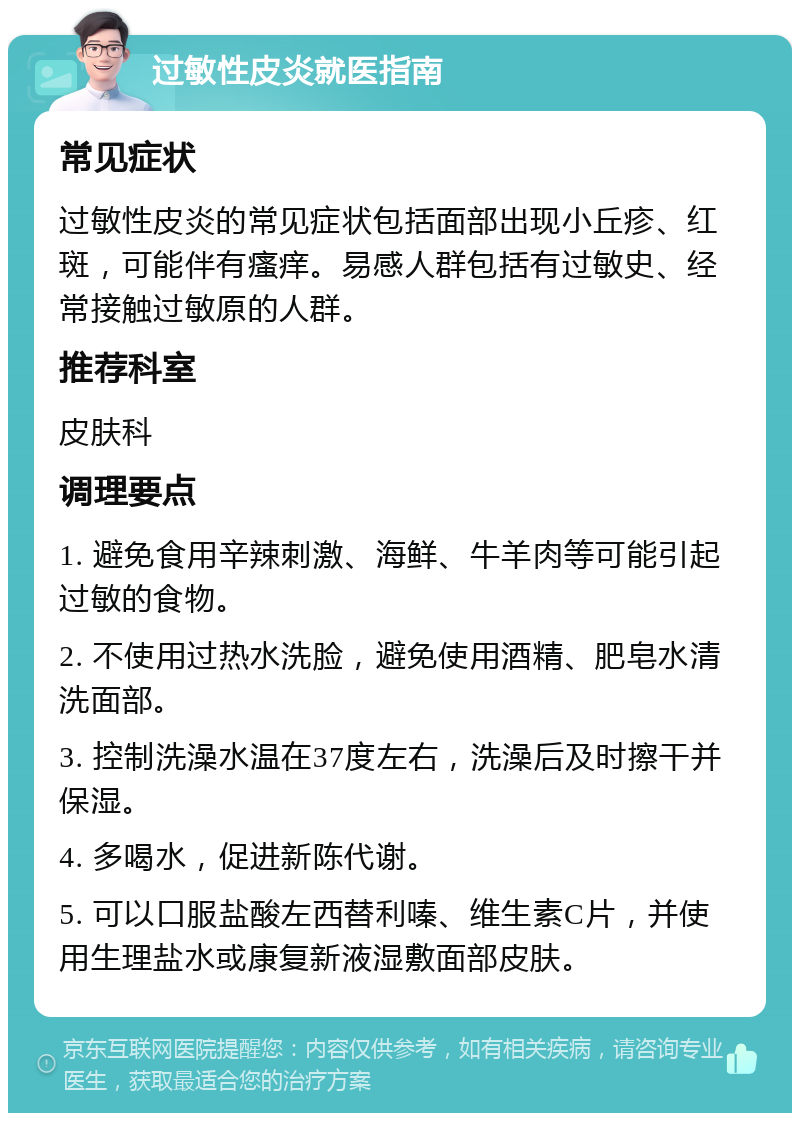 过敏性皮炎就医指南 常见症状 过敏性皮炎的常见症状包括面部出现小丘疹、红斑，可能伴有瘙痒。易感人群包括有过敏史、经常接触过敏原的人群。 推荐科室 皮肤科 调理要点 1. 避免食用辛辣刺激、海鲜、牛羊肉等可能引起过敏的食物。 2. 不使用过热水洗脸，避免使用酒精、肥皂水清洗面部。 3. 控制洗澡水温在37度左右，洗澡后及时擦干并保湿。 4. 多喝水，促进新陈代谢。 5. 可以口服盐酸左西替利嗪、维生素C片，并使用生理盐水或康复新液湿敷面部皮肤。