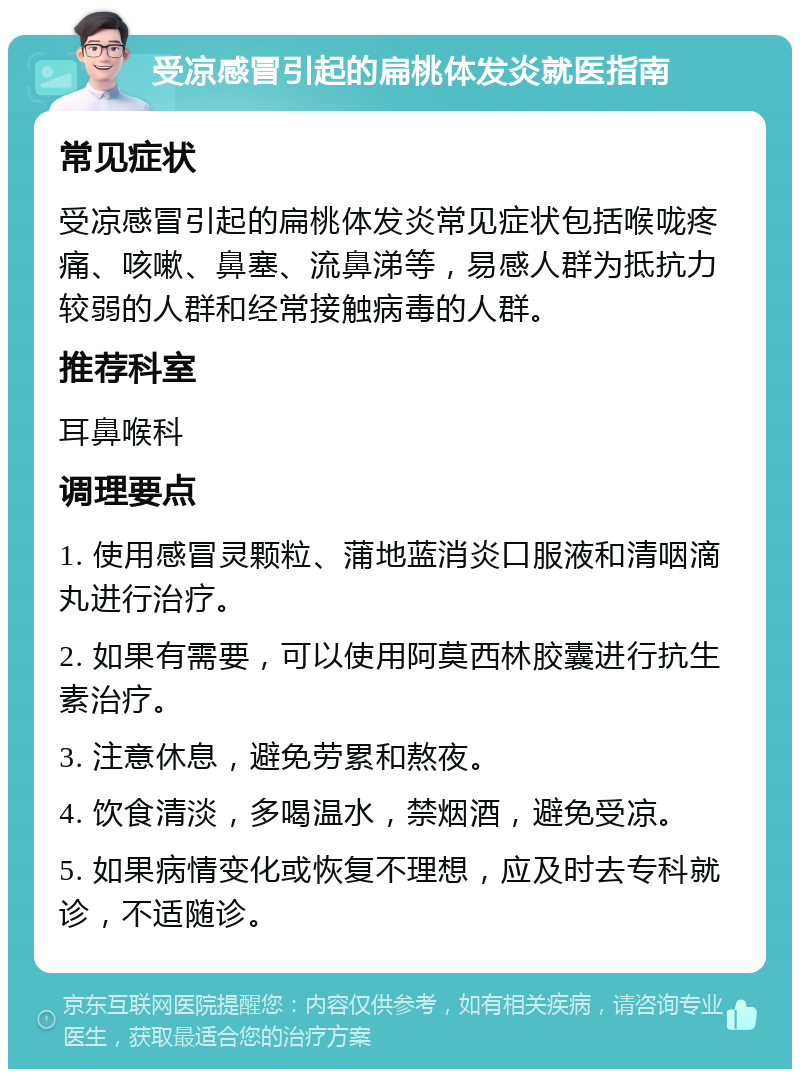 受凉感冒引起的扁桃体发炎就医指南 常见症状 受凉感冒引起的扁桃体发炎常见症状包括喉咙疼痛、咳嗽、鼻塞、流鼻涕等，易感人群为抵抗力较弱的人群和经常接触病毒的人群。 推荐科室 耳鼻喉科 调理要点 1. 使用感冒灵颗粒、蒲地蓝消炎口服液和清咽滴丸进行治疗。 2. 如果有需要，可以使用阿莫西林胶囊进行抗生素治疗。 3. 注意休息，避免劳累和熬夜。 4. 饮食清淡，多喝温水，禁烟酒，避免受凉。 5. 如果病情变化或恢复不理想，应及时去专科就诊，不适随诊。