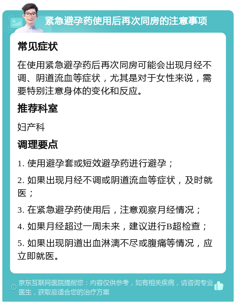 紧急避孕药使用后再次同房的注意事项 常见症状 在使用紧急避孕药后再次同房可能会出现月经不调、阴道流血等症状，尤其是对于女性来说，需要特别注意身体的变化和反应。 推荐科室 妇产科 调理要点 1. 使用避孕套或短效避孕药进行避孕； 2. 如果出现月经不调或阴道流血等症状，及时就医； 3. 在紧急避孕药使用后，注意观察月经情况； 4. 如果月经超过一周未来，建议进行B超检查； 5. 如果出现阴道出血淋漓不尽或腹痛等情况，应立即就医。