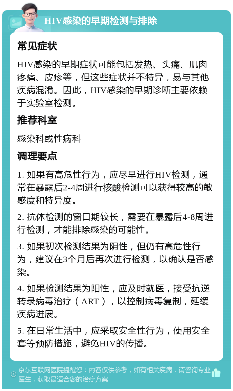 HIV感染的早期检测与排除 常见症状 HIV感染的早期症状可能包括发热、头痛、肌肉疼痛、皮疹等，但这些症状并不特异，易与其他疾病混淆。因此，HIV感染的早期诊断主要依赖于实验室检测。 推荐科室 感染科或性病科 调理要点 1. 如果有高危性行为，应尽早进行HIV检测，通常在暴露后2-4周进行核酸检测可以获得较高的敏感度和特异度。 2. 抗体检测的窗口期较长，需要在暴露后4-8周进行检测，才能排除感染的可能性。 3. 如果初次检测结果为阴性，但仍有高危性行为，建议在3个月后再次进行检测，以确认是否感染。 4. 如果检测结果为阳性，应及时就医，接受抗逆转录病毒治疗（ART），以控制病毒复制，延缓疾病进展。 5. 在日常生活中，应采取安全性行为，使用安全套等预防措施，避免HIV的传播。