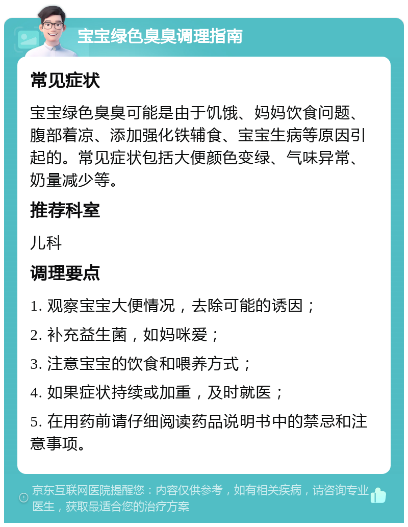 宝宝绿色臭臭调理指南 常见症状 宝宝绿色臭臭可能是由于饥饿、妈妈饮食问题、腹部着凉、添加强化铁辅食、宝宝生病等原因引起的。常见症状包括大便颜色变绿、气味异常、奶量减少等。 推荐科室 儿科 调理要点 1. 观察宝宝大便情况，去除可能的诱因； 2. 补充益生菌，如妈咪爱； 3. 注意宝宝的饮食和喂养方式； 4. 如果症状持续或加重，及时就医； 5. 在用药前请仔细阅读药品说明书中的禁忌和注意事项。