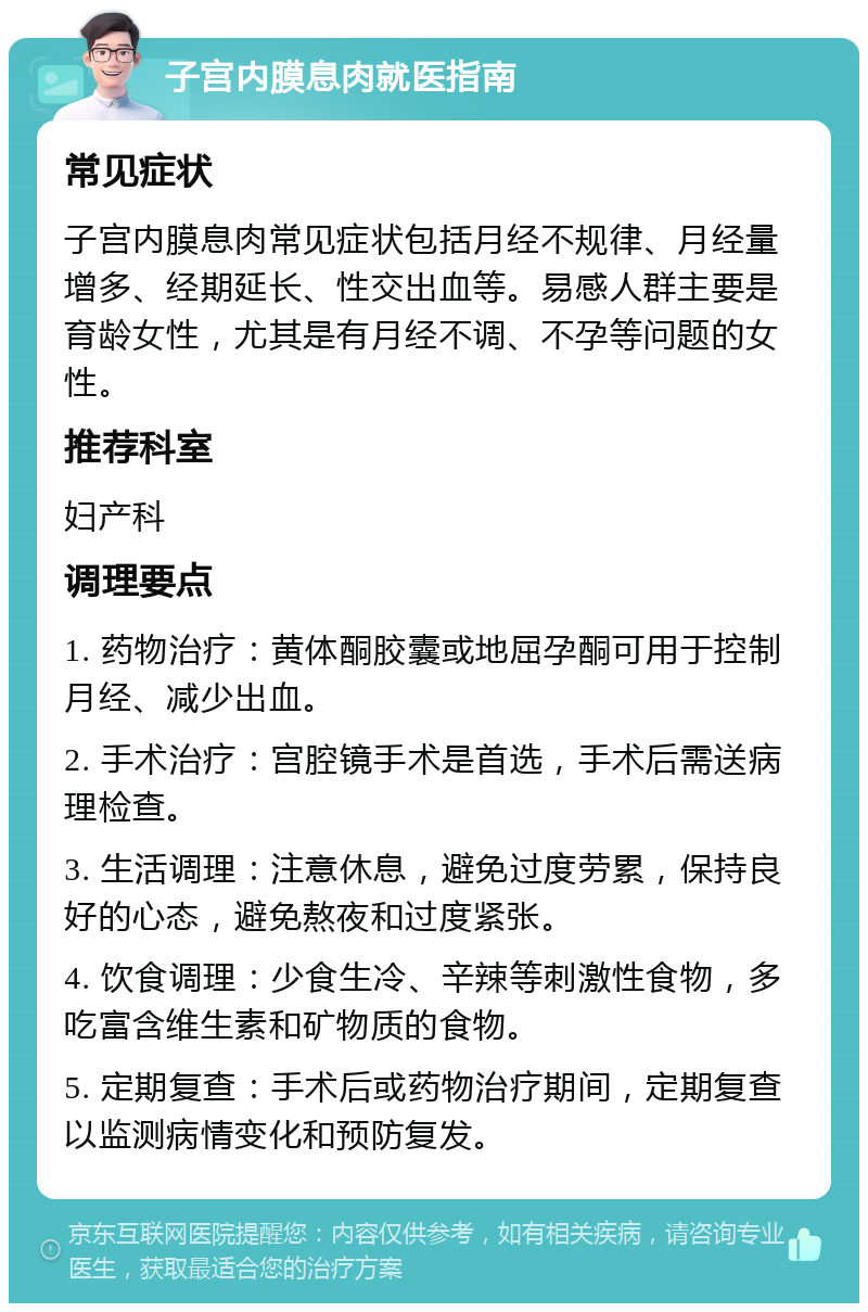 子宫内膜息肉就医指南 常见症状 子宫内膜息肉常见症状包括月经不规律、月经量增多、经期延长、性交出血等。易感人群主要是育龄女性，尤其是有月经不调、不孕等问题的女性。 推荐科室 妇产科 调理要点 1. 药物治疗：黄体酮胶囊或地屈孕酮可用于控制月经、减少出血。 2. 手术治疗：宫腔镜手术是首选，手术后需送病理检查。 3. 生活调理：注意休息，避免过度劳累，保持良好的心态，避免熬夜和过度紧张。 4. 饮食调理：少食生冷、辛辣等刺激性食物，多吃富含维生素和矿物质的食物。 5. 定期复查：手术后或药物治疗期间，定期复查以监测病情变化和预防复发。