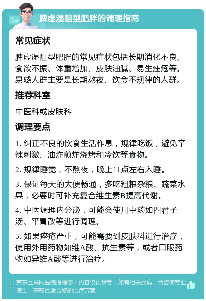 脾虚湿阻型肥胖的调理指南 常见症状 脾虚湿阻型肥胖的常见症状包括长期消化不良、食欲不振、体重增加、皮肤油腻、易生痤疮等。易感人群主要是长期熬夜、饮食不规律的人群。 推荐科室 中医科或皮肤科 调理要点 1. 纠正不良的饮食生活作息，规律吃饭，避免辛辣刺激、油炸煎炸烧烤和冷饮等食物。 2. 规律睡觉，不熬夜，晚上11点左右入睡。 3. 保证每天的大便畅通，多吃粗粮杂粮、蔬菜水果，必要时可补充复合维生素B提高代谢。 4. 中医调理内分泌，可能会使用中药如四君子汤、平胃散等进行调理。 5. 如果痤疮严重，可能需要到皮肤科进行治疗，使用外用药物如维A酸、抗生素等，或者口服药物如异维A酸等进行治疗。