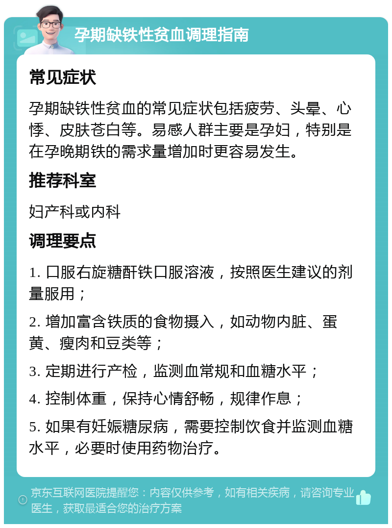 孕期缺铁性贫血调理指南 常见症状 孕期缺铁性贫血的常见症状包括疲劳、头晕、心悸、皮肤苍白等。易感人群主要是孕妇，特别是在孕晚期铁的需求量增加时更容易发生。 推荐科室 妇产科或内科 调理要点 1. 口服右旋糖酐铁口服溶液，按照医生建议的剂量服用； 2. 增加富含铁质的食物摄入，如动物内脏、蛋黄、瘦肉和豆类等； 3. 定期进行产检，监测血常规和血糖水平； 4. 控制体重，保持心情舒畅，规律作息； 5. 如果有妊娠糖尿病，需要控制饮食并监测血糖水平，必要时使用药物治疗。