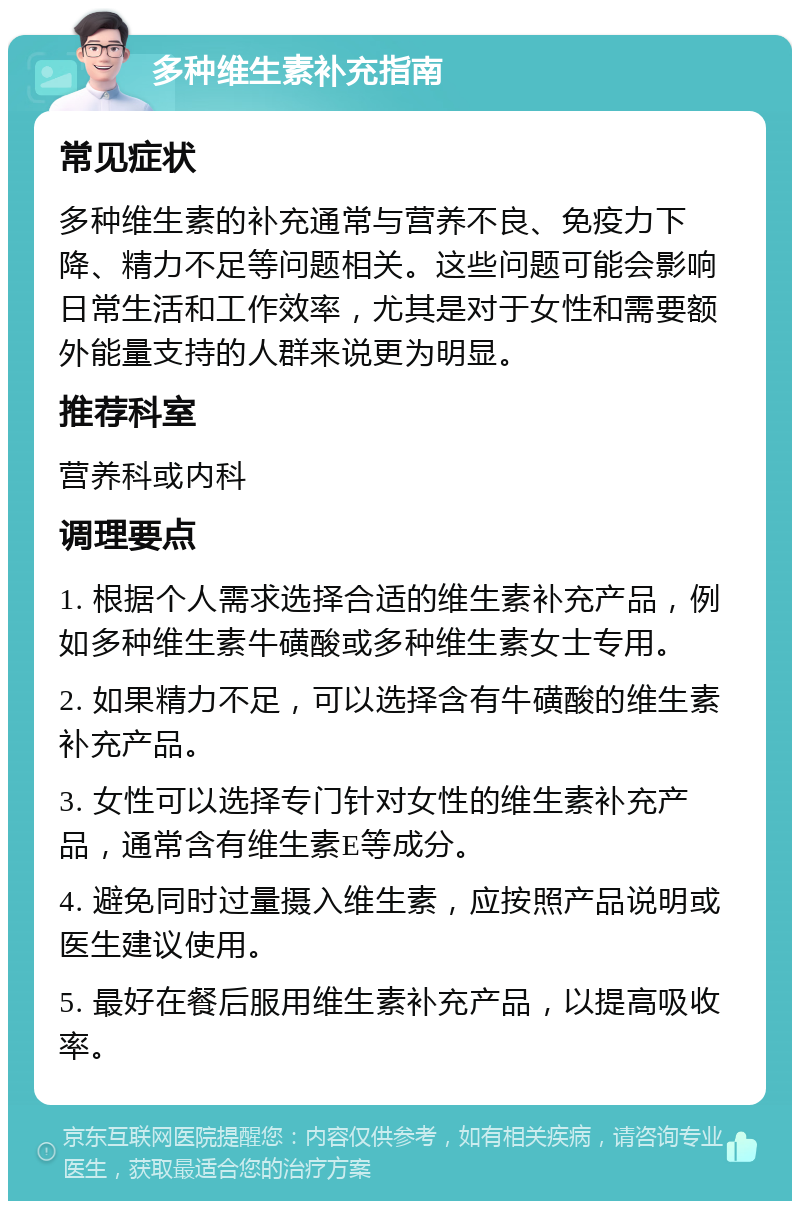 多种维生素补充指南 常见症状 多种维生素的补充通常与营养不良、免疫力下降、精力不足等问题相关。这些问题可能会影响日常生活和工作效率，尤其是对于女性和需要额外能量支持的人群来说更为明显。 推荐科室 营养科或内科 调理要点 1. 根据个人需求选择合适的维生素补充产品，例如多种维生素牛磺酸或多种维生素女士专用。 2. 如果精力不足，可以选择含有牛磺酸的维生素补充产品。 3. 女性可以选择专门针对女性的维生素补充产品，通常含有维生素E等成分。 4. 避免同时过量摄入维生素，应按照产品说明或医生建议使用。 5. 最好在餐后服用维生素补充产品，以提高吸收率。