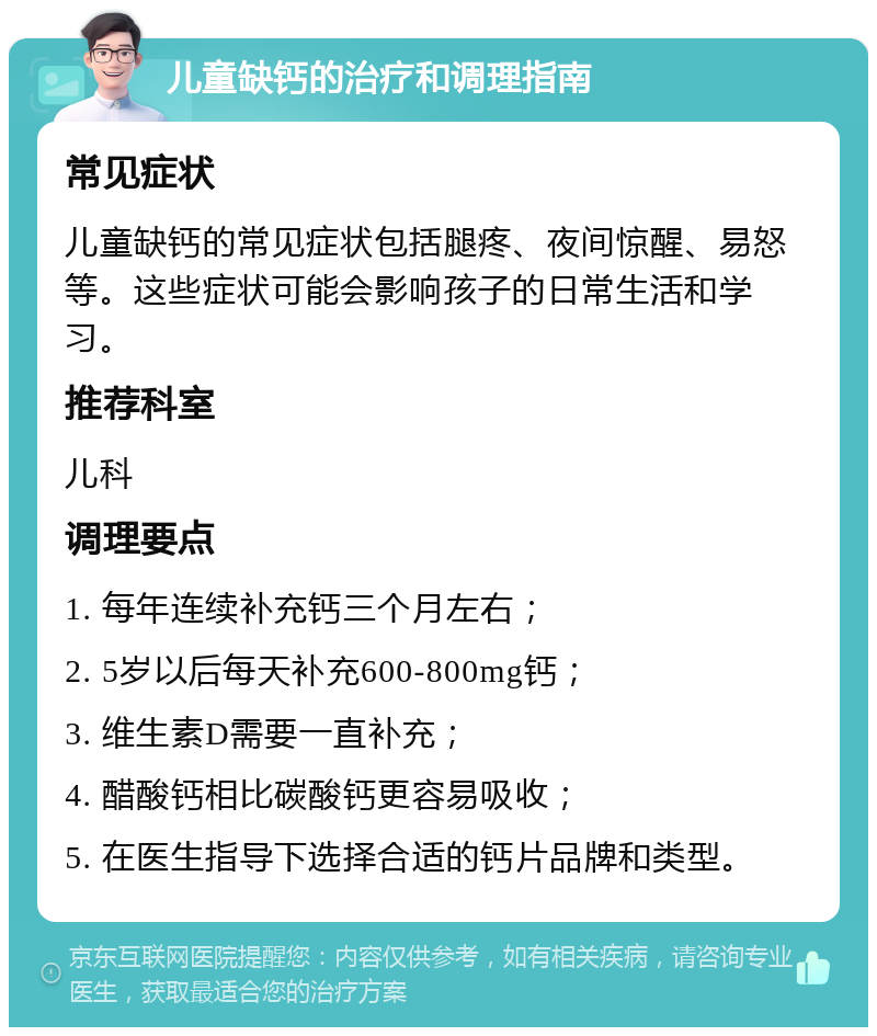 儿童缺钙的治疗和调理指南 常见症状 儿童缺钙的常见症状包括腿疼、夜间惊醒、易怒等。这些症状可能会影响孩子的日常生活和学习。 推荐科室 儿科 调理要点 1. 每年连续补充钙三个月左右； 2. 5岁以后每天补充600-800mg钙； 3. 维生素D需要一直补充； 4. 醋酸钙相比碳酸钙更容易吸收； 5. 在医生指导下选择合适的钙片品牌和类型。