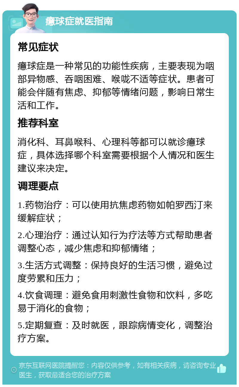 癔球症就医指南 常见症状 癔球症是一种常见的功能性疾病，主要表现为咽部异物感、吞咽困难、喉咙不适等症状。患者可能会伴随有焦虑、抑郁等情绪问题，影响日常生活和工作。 推荐科室 消化科、耳鼻喉科、心理科等都可以就诊癔球症，具体选择哪个科室需要根据个人情况和医生建议来决定。 调理要点 1.药物治疗：可以使用抗焦虑药物如帕罗西汀来缓解症状； 2.心理治疗：通过认知行为疗法等方式帮助患者调整心态，减少焦虑和抑郁情绪； 3.生活方式调整：保持良好的生活习惯，避免过度劳累和压力； 4.饮食调理：避免食用刺激性食物和饮料，多吃易于消化的食物； 5.定期复查：及时就医，跟踪病情变化，调整治疗方案。