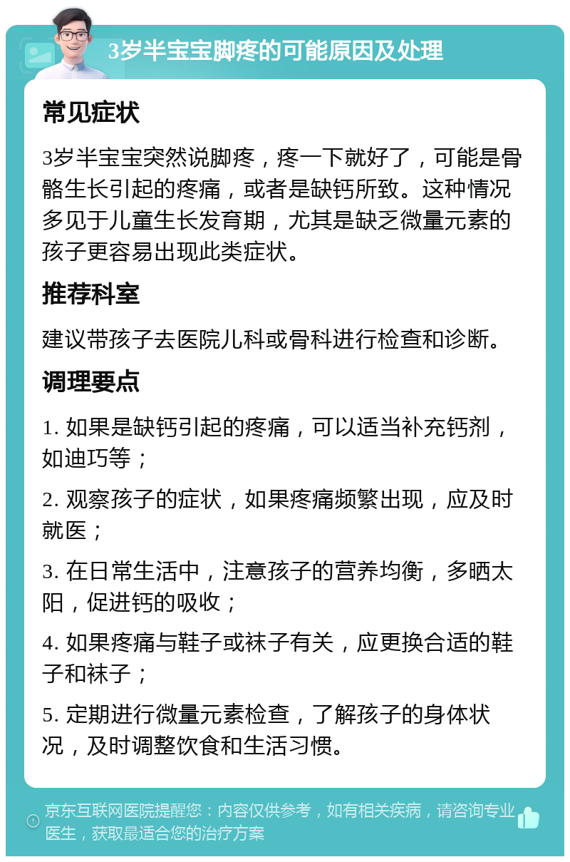 3岁半宝宝脚疼的可能原因及处理 常见症状 3岁半宝宝突然说脚疼，疼一下就好了，可能是骨骼生长引起的疼痛，或者是缺钙所致。这种情况多见于儿童生长发育期，尤其是缺乏微量元素的孩子更容易出现此类症状。 推荐科室 建议带孩子去医院儿科或骨科进行检查和诊断。 调理要点 1. 如果是缺钙引起的疼痛，可以适当补充钙剂，如迪巧等； 2. 观察孩子的症状，如果疼痛频繁出现，应及时就医； 3. 在日常生活中，注意孩子的营养均衡，多晒太阳，促进钙的吸收； 4. 如果疼痛与鞋子或袜子有关，应更换合适的鞋子和袜子； 5. 定期进行微量元素检查，了解孩子的身体状况，及时调整饮食和生活习惯。