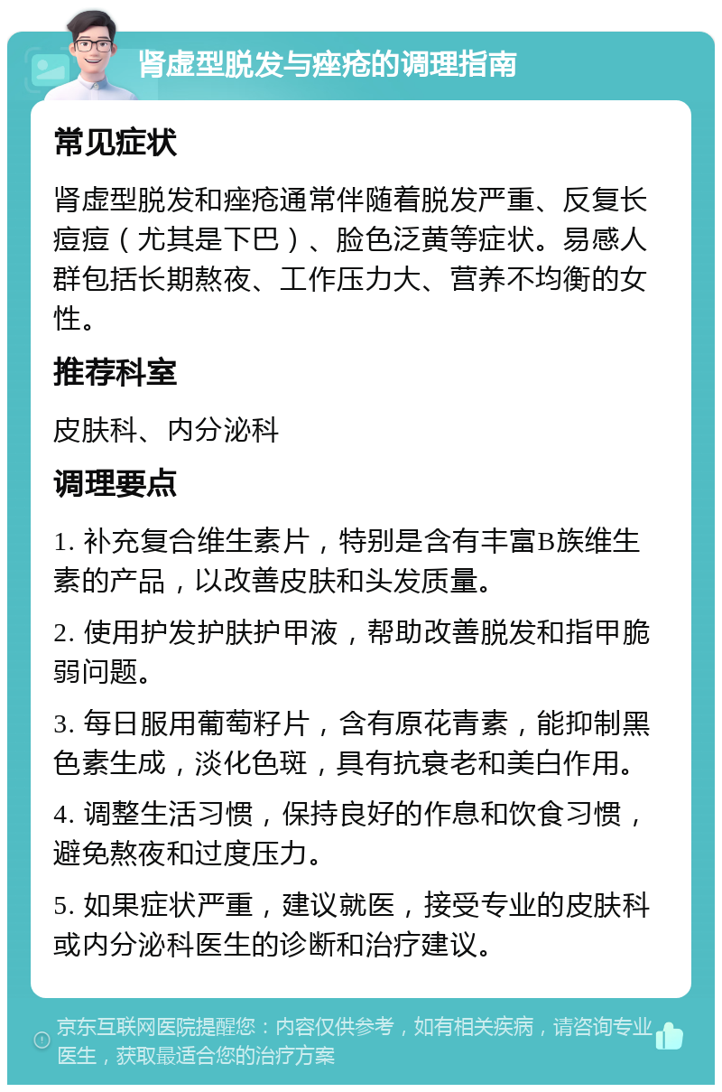 肾虚型脱发与痤疮的调理指南 常见症状 肾虚型脱发和痤疮通常伴随着脱发严重、反复长痘痘（尤其是下巴）、脸色泛黄等症状。易感人群包括长期熬夜、工作压力大、营养不均衡的女性。 推荐科室 皮肤科、内分泌科 调理要点 1. 补充复合维生素片，特别是含有丰富B族维生素的产品，以改善皮肤和头发质量。 2. 使用护发护肤护甲液，帮助改善脱发和指甲脆弱问题。 3. 每日服用葡萄籽片，含有原花青素，能抑制黑色素生成，淡化色斑，具有抗衰老和美白作用。 4. 调整生活习惯，保持良好的作息和饮食习惯，避免熬夜和过度压力。 5. 如果症状严重，建议就医，接受专业的皮肤科或内分泌科医生的诊断和治疗建议。