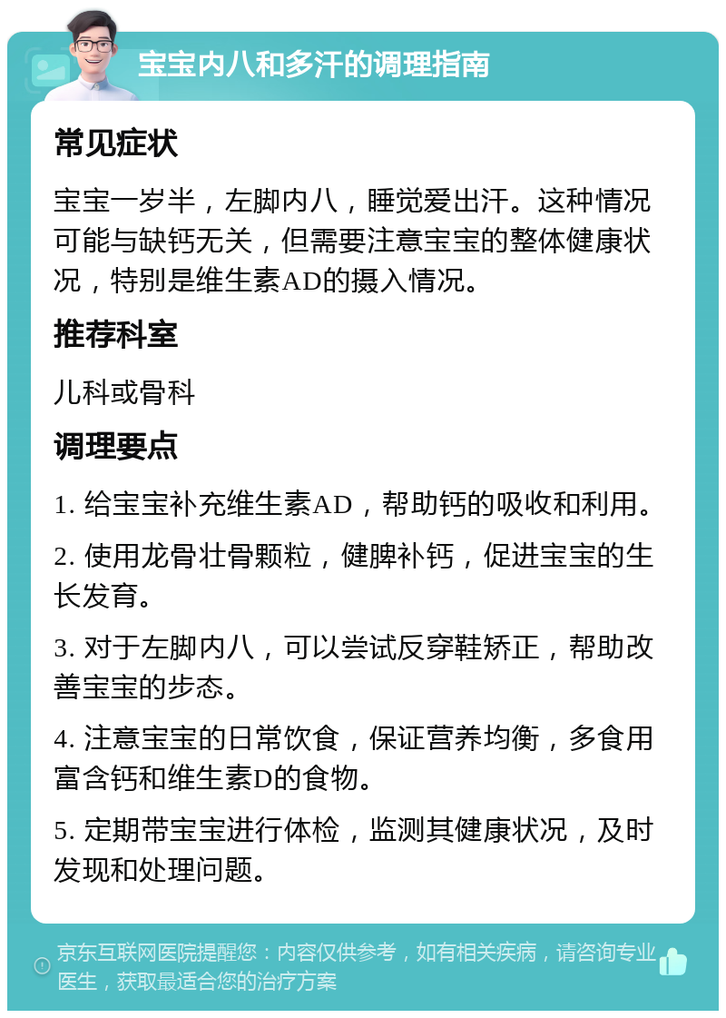 宝宝内八和多汗的调理指南 常见症状 宝宝一岁半，左脚内八，睡觉爱出汗。这种情况可能与缺钙无关，但需要注意宝宝的整体健康状况，特别是维生素AD的摄入情况。 推荐科室 儿科或骨科 调理要点 1. 给宝宝补充维生素AD，帮助钙的吸收和利用。 2. 使用龙骨壮骨颗粒，健脾补钙，促进宝宝的生长发育。 3. 对于左脚内八，可以尝试反穿鞋矫正，帮助改善宝宝的步态。 4. 注意宝宝的日常饮食，保证营养均衡，多食用富含钙和维生素D的食物。 5. 定期带宝宝进行体检，监测其健康状况，及时发现和处理问题。