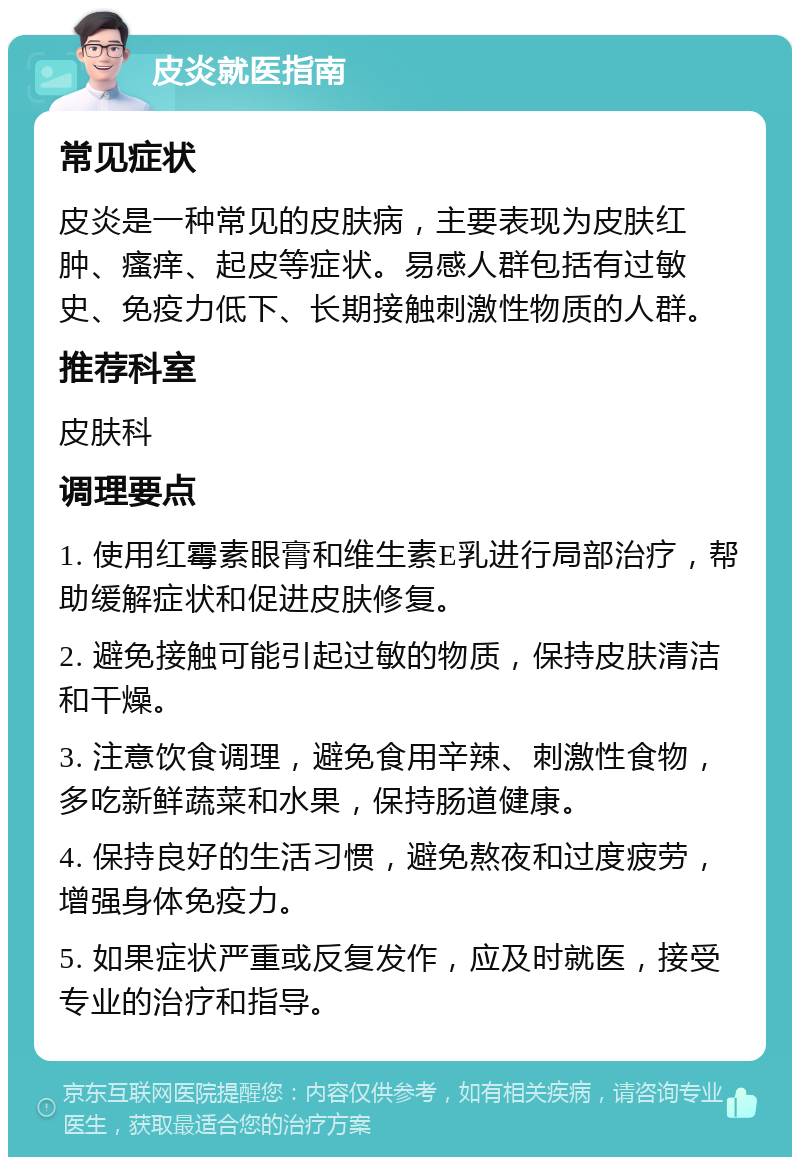 皮炎就医指南 常见症状 皮炎是一种常见的皮肤病，主要表现为皮肤红肿、瘙痒、起皮等症状。易感人群包括有过敏史、免疫力低下、长期接触刺激性物质的人群。 推荐科室 皮肤科 调理要点 1. 使用红霉素眼膏和维生素E乳进行局部治疗，帮助缓解症状和促进皮肤修复。 2. 避免接触可能引起过敏的物质，保持皮肤清洁和干燥。 3. 注意饮食调理，避免食用辛辣、刺激性食物，多吃新鲜蔬菜和水果，保持肠道健康。 4. 保持良好的生活习惯，避免熬夜和过度疲劳，增强身体免疫力。 5. 如果症状严重或反复发作，应及时就医，接受专业的治疗和指导。