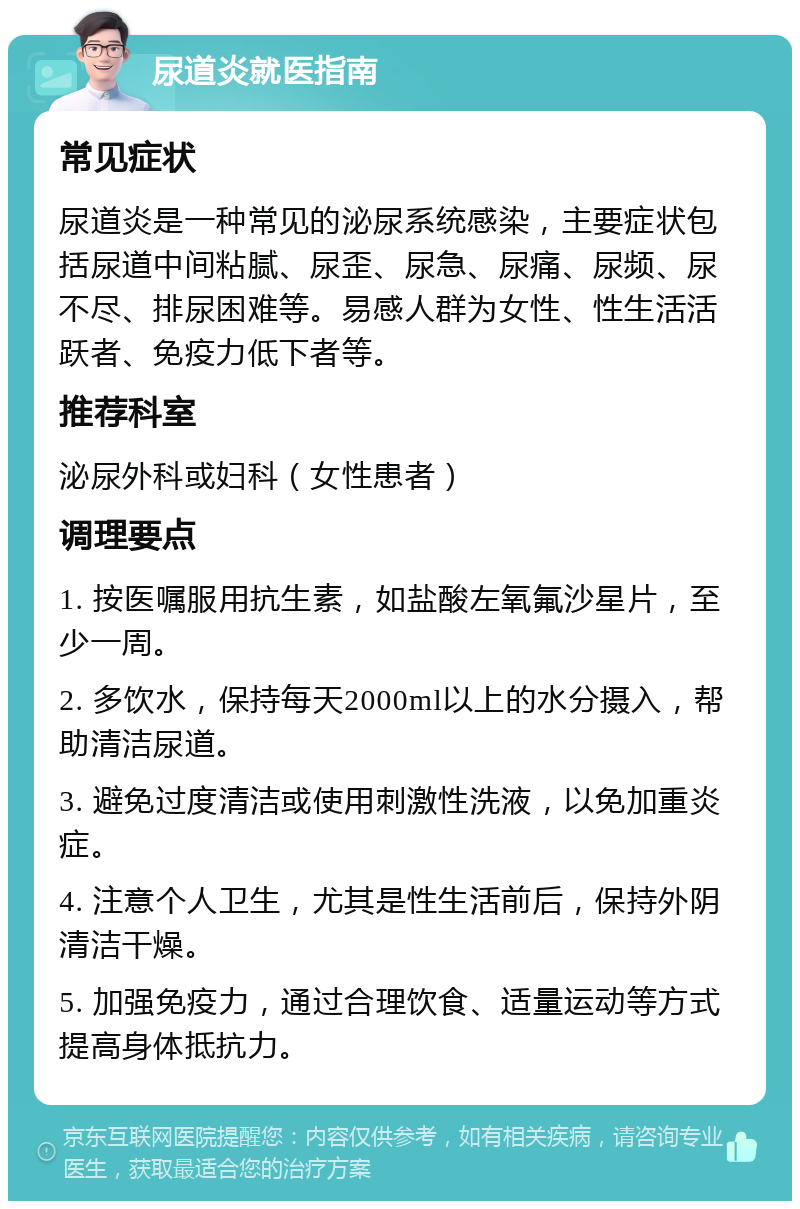 尿道炎就医指南 常见症状 尿道炎是一种常见的泌尿系统感染，主要症状包括尿道中间粘腻、尿歪、尿急、尿痛、尿频、尿不尽、排尿困难等。易感人群为女性、性生活活跃者、免疫力低下者等。 推荐科室 泌尿外科或妇科（女性患者） 调理要点 1. 按医嘱服用抗生素，如盐酸左氧氟沙星片，至少一周。 2. 多饮水，保持每天2000ml以上的水分摄入，帮助清洁尿道。 3. 避免过度清洁或使用刺激性洗液，以免加重炎症。 4. 注意个人卫生，尤其是性生活前后，保持外阴清洁干燥。 5. 加强免疫力，通过合理饮食、适量运动等方式提高身体抵抗力。