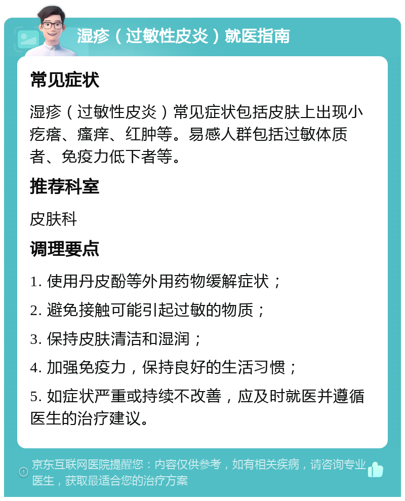 湿疹（过敏性皮炎）就医指南 常见症状 湿疹（过敏性皮炎）常见症状包括皮肤上出现小疙瘩、瘙痒、红肿等。易感人群包括过敏体质者、免疫力低下者等。 推荐科室 皮肤科 调理要点 1. 使用丹皮酚等外用药物缓解症状； 2. 避免接触可能引起过敏的物质； 3. 保持皮肤清洁和湿润； 4. 加强免疫力，保持良好的生活习惯； 5. 如症状严重或持续不改善，应及时就医并遵循医生的治疗建议。