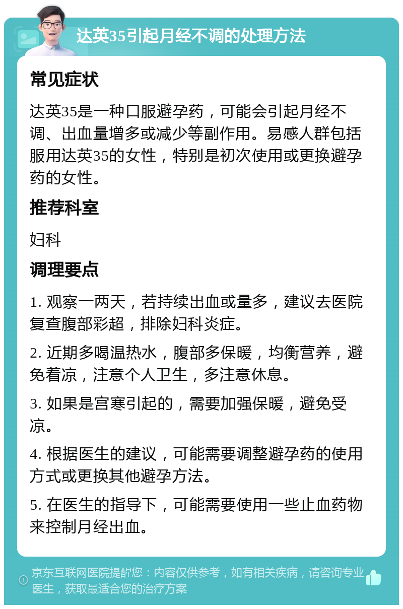 达英35引起月经不调的处理方法 常见症状 达英35是一种口服避孕药，可能会引起月经不调、出血量增多或减少等副作用。易感人群包括服用达英35的女性，特别是初次使用或更换避孕药的女性。 推荐科室 妇科 调理要点 1. 观察一两天，若持续出血或量多，建议去医院复查腹部彩超，排除妇科炎症。 2. 近期多喝温热水，腹部多保暖，均衡营养，避免着凉，注意个人卫生，多注意休息。 3. 如果是宫寒引起的，需要加强保暖，避免受凉。 4. 根据医生的建议，可能需要调整避孕药的使用方式或更换其他避孕方法。 5. 在医生的指导下，可能需要使用一些止血药物来控制月经出血。