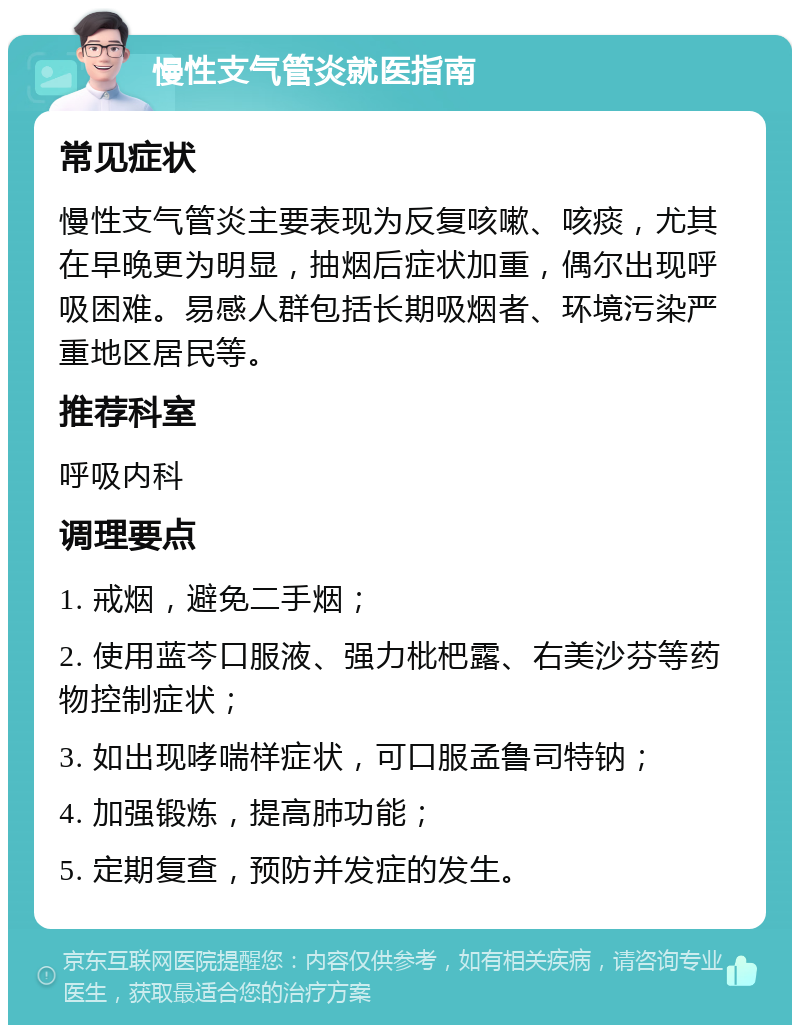 慢性支气管炎就医指南 常见症状 慢性支气管炎主要表现为反复咳嗽、咳痰，尤其在早晚更为明显，抽烟后症状加重，偶尔出现呼吸困难。易感人群包括长期吸烟者、环境污染严重地区居民等。 推荐科室 呼吸内科 调理要点 1. 戒烟，避免二手烟； 2. 使用蓝芩口服液、强力枇杷露、右美沙芬等药物控制症状； 3. 如出现哮喘样症状，可口服孟鲁司特钠； 4. 加强锻炼，提高肺功能； 5. 定期复查，预防并发症的发生。