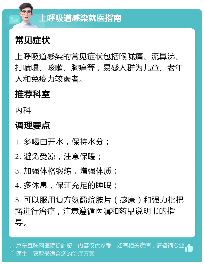 上呼吸道感染就医指南 常见症状 上呼吸道感染的常见症状包括喉咙痛、流鼻涕、打喷嚏、咳嗽、胸痛等，易感人群为儿童、老年人和免疫力较弱者。 推荐科室 内科 调理要点 1. 多喝白开水，保持水分； 2. 避免受凉，注意保暖； 3. 加强体格锻炼，增强体质； 4. 多休息，保证充足的睡眠； 5. 可以服用复方氨酚烷胺片（感康）和强力枇杷露进行治疗，注意遵循医嘱和药品说明书的指导。