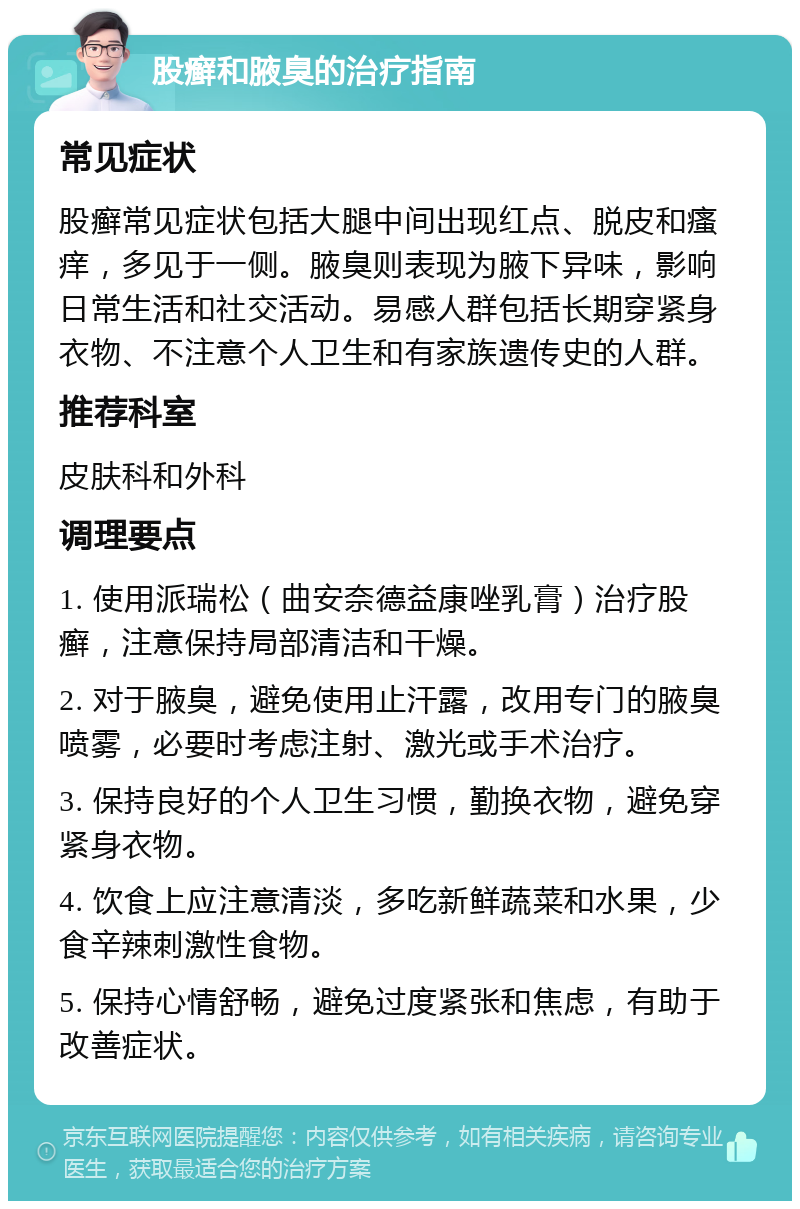 股癣和腋臭的治疗指南 常见症状 股癣常见症状包括大腿中间出现红点、脱皮和瘙痒，多见于一侧。腋臭则表现为腋下异味，影响日常生活和社交活动。易感人群包括长期穿紧身衣物、不注意个人卫生和有家族遗传史的人群。 推荐科室 皮肤科和外科 调理要点 1. 使用派瑞松（曲安奈德益康唑乳膏）治疗股癣，注意保持局部清洁和干燥。 2. 对于腋臭，避免使用止汗露，改用专门的腋臭喷雾，必要时考虑注射、激光或手术治疗。 3. 保持良好的个人卫生习惯，勤换衣物，避免穿紧身衣物。 4. 饮食上应注意清淡，多吃新鲜蔬菜和水果，少食辛辣刺激性食物。 5. 保持心情舒畅，避免过度紧张和焦虑，有助于改善症状。