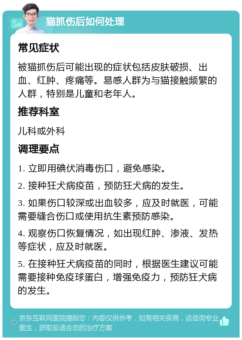 猫抓伤后如何处理 常见症状 被猫抓伤后可能出现的症状包括皮肤破损、出血、红肿、疼痛等。易感人群为与猫接触频繁的人群，特别是儿童和老年人。 推荐科室 儿科或外科 调理要点 1. 立即用碘伏消毒伤口，避免感染。 2. 接种狂犬病疫苗，预防狂犬病的发生。 3. 如果伤口较深或出血较多，应及时就医，可能需要缝合伤口或使用抗生素预防感染。 4. 观察伤口恢复情况，如出现红肿、渗液、发热等症状，应及时就医。 5. 在接种狂犬病疫苗的同时，根据医生建议可能需要接种免疫球蛋白，增强免疫力，预防狂犬病的发生。