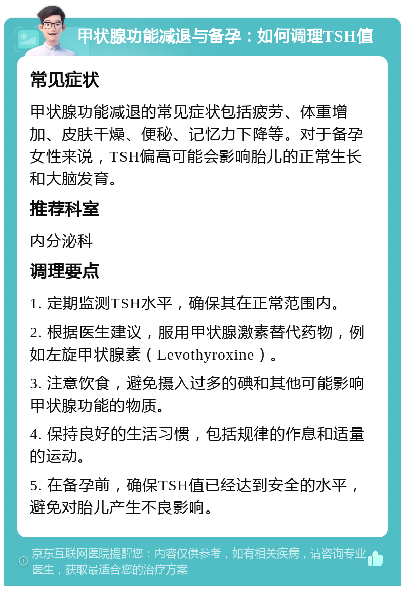 甲状腺功能减退与备孕：如何调理TSH值 常见症状 甲状腺功能减退的常见症状包括疲劳、体重增加、皮肤干燥、便秘、记忆力下降等。对于备孕女性来说，TSH偏高可能会影响胎儿的正常生长和大脑发育。 推荐科室 内分泌科 调理要点 1. 定期监测TSH水平，确保其在正常范围内。 2. 根据医生建议，服用甲状腺激素替代药物，例如左旋甲状腺素（Levothyroxine）。 3. 注意饮食，避免摄入过多的碘和其他可能影响甲状腺功能的物质。 4. 保持良好的生活习惯，包括规律的作息和适量的运动。 5. 在备孕前，确保TSH值已经达到安全的水平，避免对胎儿产生不良影响。