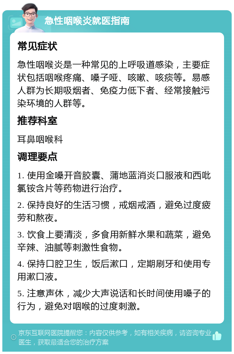 急性咽喉炎就医指南 常见症状 急性咽喉炎是一种常见的上呼吸道感染，主要症状包括咽喉疼痛、嗓子哑、咳嗽、咳痰等。易感人群为长期吸烟者、免疫力低下者、经常接触污染环境的人群等。 推荐科室 耳鼻咽喉科 调理要点 1. 使用金嗓开音胶囊、蒲地蓝消炎口服液和西吡氯铵含片等药物进行治疗。 2. 保持良好的生活习惯，戒烟戒酒，避免过度疲劳和熬夜。 3. 饮食上要清淡，多食用新鲜水果和蔬菜，避免辛辣、油腻等刺激性食物。 4. 保持口腔卫生，饭后漱口，定期刷牙和使用专用漱口液。 5. 注意声休，减少大声说话和长时间使用嗓子的行为，避免对咽喉的过度刺激。