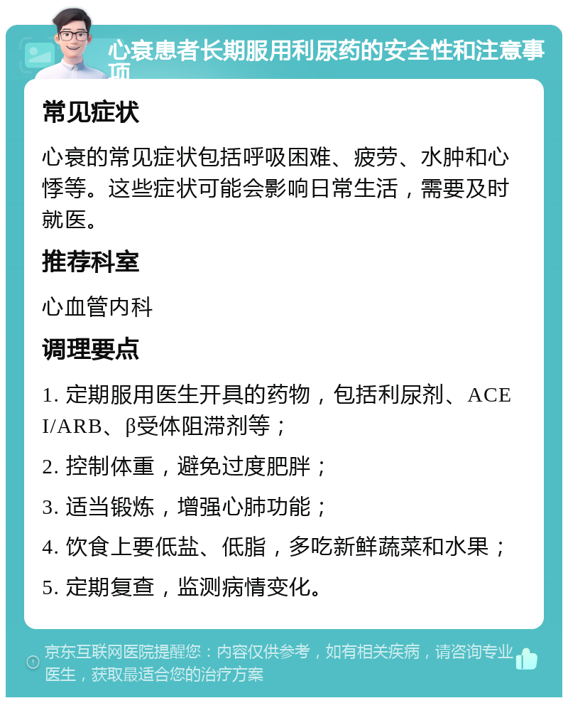 心衰患者长期服用利尿药的安全性和注意事项 常见症状 心衰的常见症状包括呼吸困难、疲劳、水肿和心悸等。这些症状可能会影响日常生活，需要及时就医。 推荐科室 心血管内科 调理要点 1. 定期服用医生开具的药物，包括利尿剂、ACEI/ARB、β受体阻滞剂等； 2. 控制体重，避免过度肥胖； 3. 适当锻炼，增强心肺功能； 4. 饮食上要低盐、低脂，多吃新鲜蔬菜和水果； 5. 定期复查，监测病情变化。