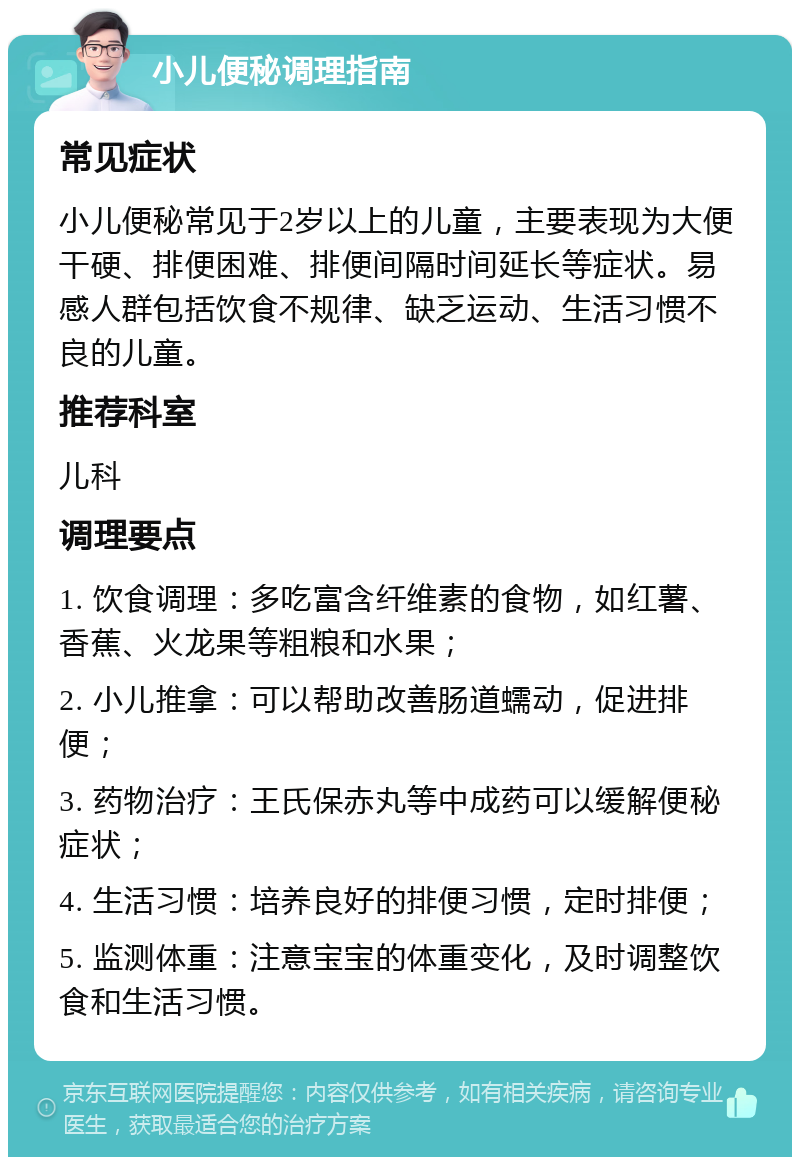 小儿便秘调理指南 常见症状 小儿便秘常见于2岁以上的儿童，主要表现为大便干硬、排便困难、排便间隔时间延长等症状。易感人群包括饮食不规律、缺乏运动、生活习惯不良的儿童。 推荐科室 儿科 调理要点 1. 饮食调理：多吃富含纤维素的食物，如红薯、香蕉、火龙果等粗粮和水果； 2. 小儿推拿：可以帮助改善肠道蠕动，促进排便； 3. 药物治疗：王氏保赤丸等中成药可以缓解便秘症状； 4. 生活习惯：培养良好的排便习惯，定时排便； 5. 监测体重：注意宝宝的体重变化，及时调整饮食和生活习惯。