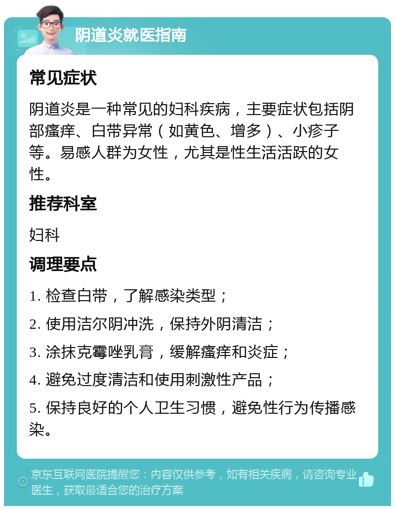 阴道炎就医指南 常见症状 阴道炎是一种常见的妇科疾病，主要症状包括阴部瘙痒、白带异常（如黄色、增多）、小疹子等。易感人群为女性，尤其是性生活活跃的女性。 推荐科室 妇科 调理要点 1. 检查白带，了解感染类型； 2. 使用洁尔阴冲洗，保持外阴清洁； 3. 涂抹克霉唑乳膏，缓解瘙痒和炎症； 4. 避免过度清洁和使用刺激性产品； 5. 保持良好的个人卫生习惯，避免性行为传播感染。