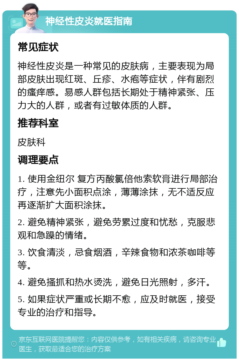 神经性皮炎就医指南 常见症状 神经性皮炎是一种常见的皮肤病，主要表现为局部皮肤出现红斑、丘疹、水疱等症状，伴有剧烈的瘙痒感。易感人群包括长期处于精神紧张、压力大的人群，或者有过敏体质的人群。 推荐科室 皮肤科 调理要点 1. 使用金纽尔 复方丙酸氯倍他索软膏进行局部治疗，注意先小面积点涂，薄薄涂抹，无不适反应再逐渐扩大面积涂抹。 2. 避免精神紧张，避免劳累过度和忧愁，克服悲观和急躁的情绪。 3. 饮食清淡，忌食烟酒，辛辣食物和浓茶咖啡等等。 4. 避免搔抓和热水烫洗，避免日光照射，多汗。 5. 如果症状严重或长期不愈，应及时就医，接受专业的治疗和指导。