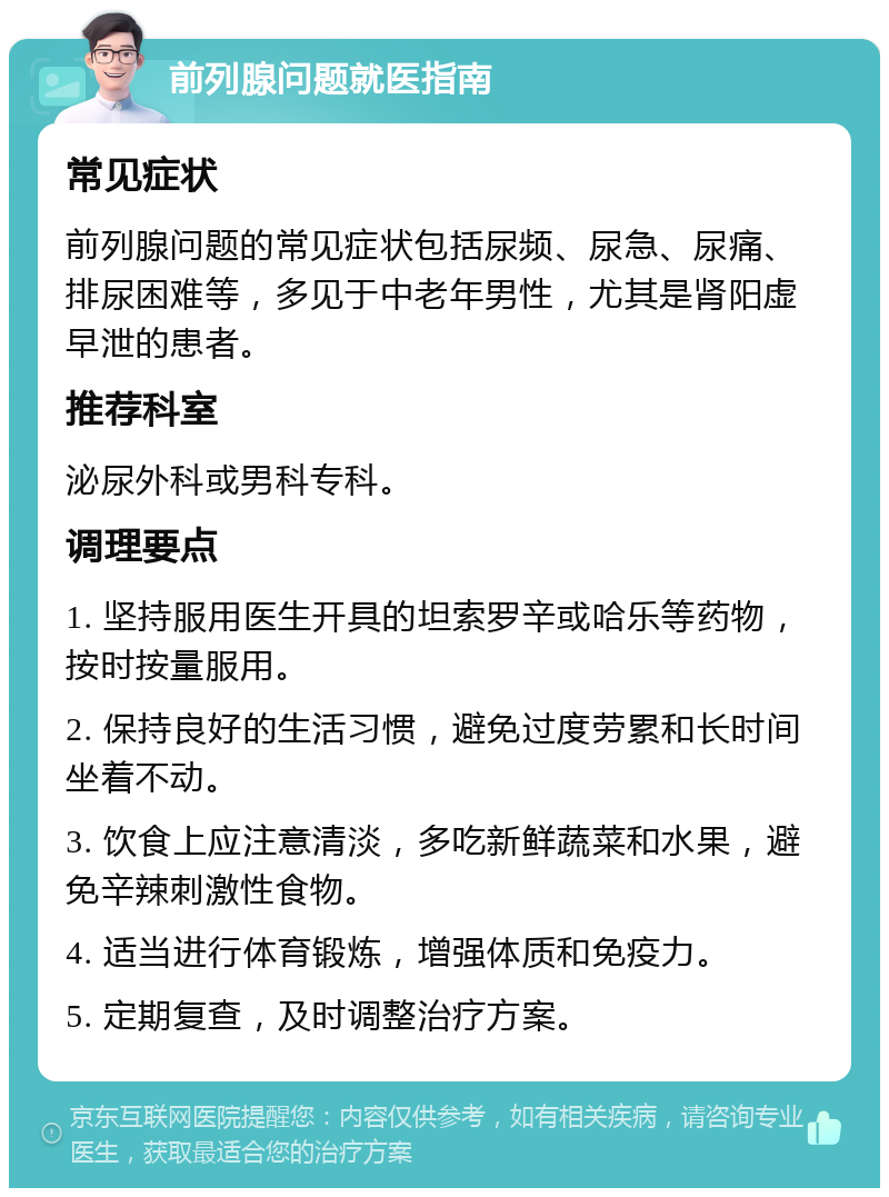 前列腺问题就医指南 常见症状 前列腺问题的常见症状包括尿频、尿急、尿痛、排尿困难等，多见于中老年男性，尤其是肾阳虚早泄的患者。 推荐科室 泌尿外科或男科专科。 调理要点 1. 坚持服用医生开具的坦索罗辛或哈乐等药物，按时按量服用。 2. 保持良好的生活习惯，避免过度劳累和长时间坐着不动。 3. 饮食上应注意清淡，多吃新鲜蔬菜和水果，避免辛辣刺激性食物。 4. 适当进行体育锻炼，增强体质和免疫力。 5. 定期复查，及时调整治疗方案。