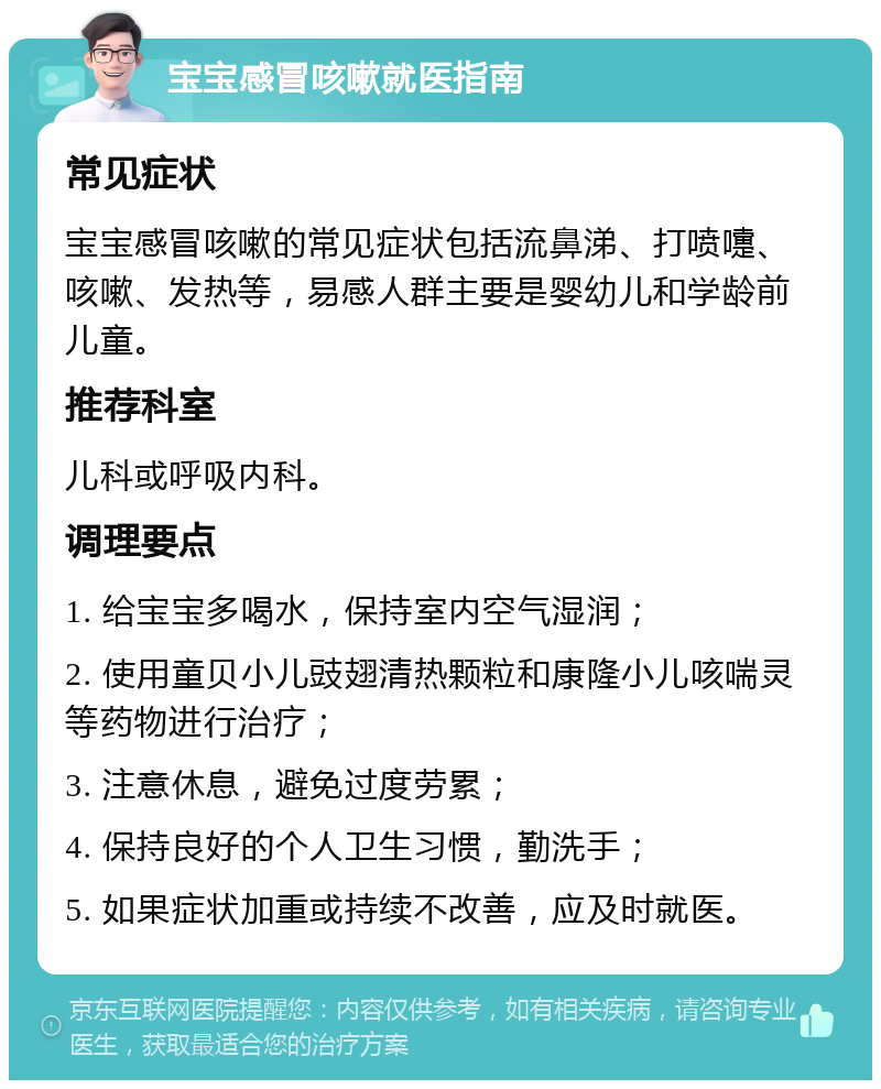 宝宝感冒咳嗽就医指南 常见症状 宝宝感冒咳嗽的常见症状包括流鼻涕、打喷嚏、咳嗽、发热等，易感人群主要是婴幼儿和学龄前儿童。 推荐科室 儿科或呼吸内科。 调理要点 1. 给宝宝多喝水，保持室内空气湿润； 2. 使用童贝小儿豉翅清热颗粒和康隆小儿咳喘灵等药物进行治疗； 3. 注意休息，避免过度劳累； 4. 保持良好的个人卫生习惯，勤洗手； 5. 如果症状加重或持续不改善，应及时就医。