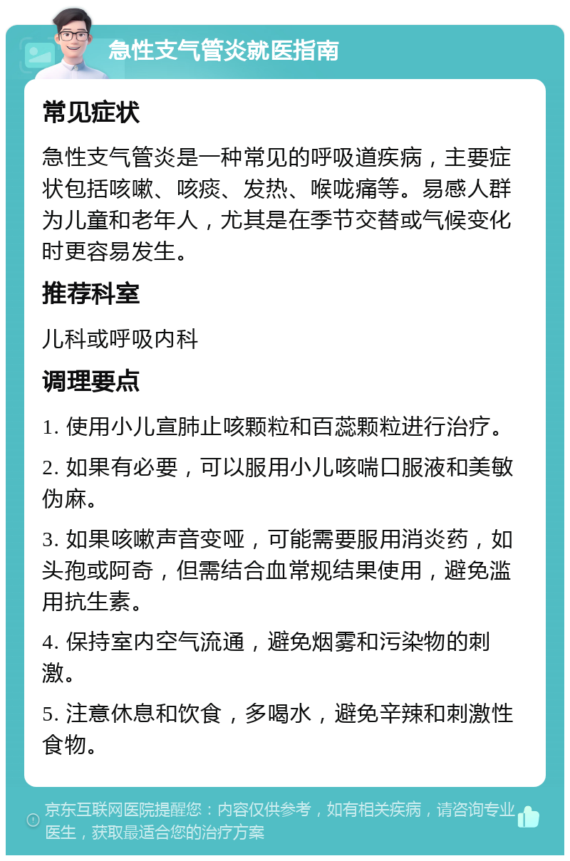 急性支气管炎就医指南 常见症状 急性支气管炎是一种常见的呼吸道疾病，主要症状包括咳嗽、咳痰、发热、喉咙痛等。易感人群为儿童和老年人，尤其是在季节交替或气候变化时更容易发生。 推荐科室 儿科或呼吸内科 调理要点 1. 使用小儿宣肺止咳颗粒和百蕊颗粒进行治疗。 2. 如果有必要，可以服用小儿咳喘口服液和美敏伪麻。 3. 如果咳嗽声音变哑，可能需要服用消炎药，如头孢或阿奇，但需结合血常规结果使用，避免滥用抗生素。 4. 保持室内空气流通，避免烟雾和污染物的刺激。 5. 注意休息和饮食，多喝水，避免辛辣和刺激性食物。