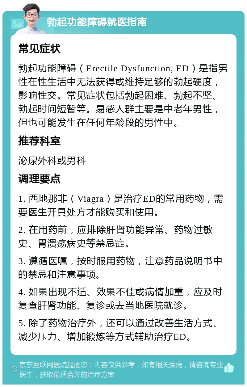 勃起功能障碍就医指南 常见症状 勃起功能障碍（Erectile Dysfunction, ED）是指男性在性生活中无法获得或维持足够的勃起硬度，影响性交。常见症状包括勃起困难、勃起不坚、勃起时间短暂等。易感人群主要是中老年男性，但也可能发生在任何年龄段的男性中。 推荐科室 泌尿外科或男科 调理要点 1. 西地那非（Viagra）是治疗ED的常用药物，需要医生开具处方才能购买和使用。 2. 在用药前，应排除肝肾功能异常、药物过敏史、胃溃疡病史等禁忌症。 3. 遵循医嘱，按时服用药物，注意药品说明书中的禁忌和注意事项。 4. 如果出现不适、效果不佳或病情加重，应及时复查肝肾功能、复诊或去当地医院就诊。 5. 除了药物治疗外，还可以通过改善生活方式、减少压力、增加锻炼等方式辅助治疗ED。