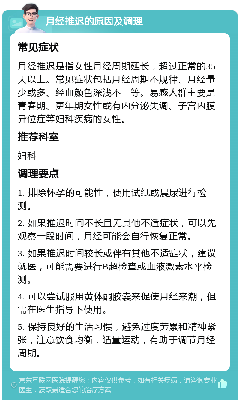 月经推迟的原因及调理 常见症状 月经推迟是指女性月经周期延长，超过正常的35天以上。常见症状包括月经周期不规律、月经量少或多、经血颜色深浅不一等。易感人群主要是青春期、更年期女性或有内分泌失调、子宫内膜异位症等妇科疾病的女性。 推荐科室 妇科 调理要点 1. 排除怀孕的可能性，使用试纸或晨尿进行检测。 2. 如果推迟时间不长且无其他不适症状，可以先观察一段时间，月经可能会自行恢复正常。 3. 如果推迟时间较长或伴有其他不适症状，建议就医，可能需要进行B超检查或血液激素水平检测。 4. 可以尝试服用黄体酮胶囊来促使月经来潮，但需在医生指导下使用。 5. 保持良好的生活习惯，避免过度劳累和精神紧张，注意饮食均衡，适量运动，有助于调节月经周期。