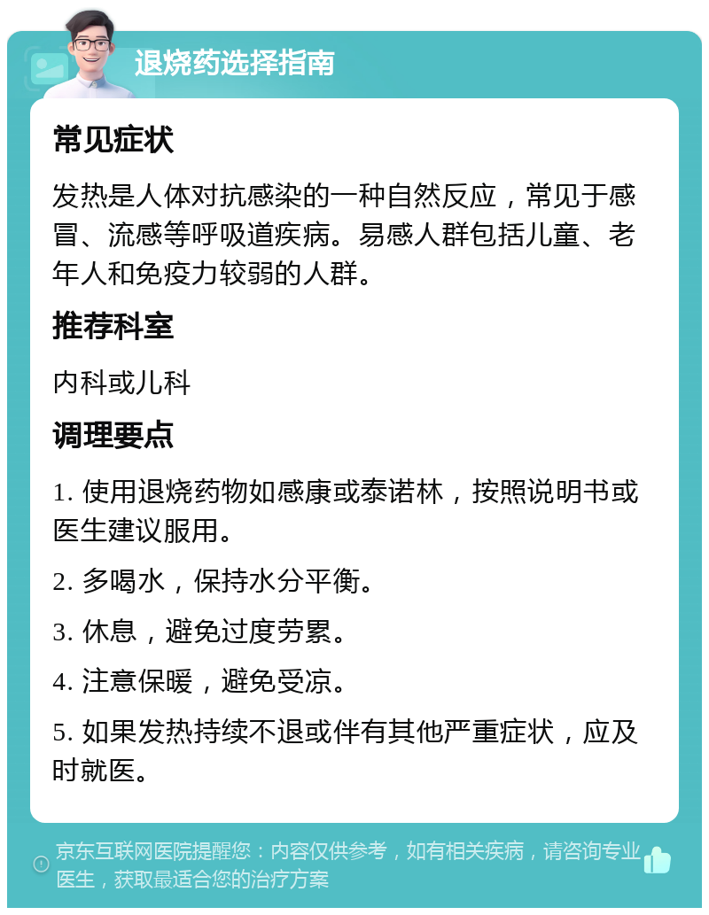 退烧药选择指南 常见症状 发热是人体对抗感染的一种自然反应，常见于感冒、流感等呼吸道疾病。易感人群包括儿童、老年人和免疫力较弱的人群。 推荐科室 内科或儿科 调理要点 1. 使用退烧药物如感康或泰诺林，按照说明书或医生建议服用。 2. 多喝水，保持水分平衡。 3. 休息，避免过度劳累。 4. 注意保暖，避免受凉。 5. 如果发热持续不退或伴有其他严重症状，应及时就医。