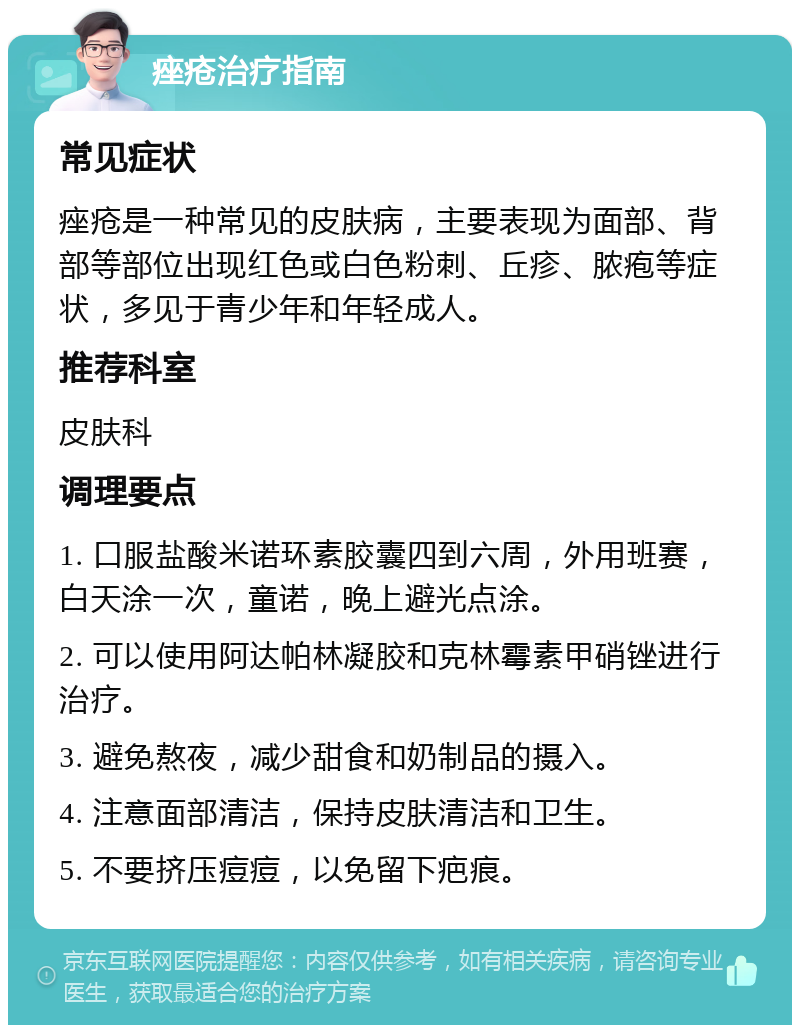 痤疮治疗指南 常见症状 痤疮是一种常见的皮肤病，主要表现为面部、背部等部位出现红色或白色粉刺、丘疹、脓疱等症状，多见于青少年和年轻成人。 推荐科室 皮肤科 调理要点 1. 口服盐酸米诺环素胶囊四到六周，外用班赛，白天涂一次，童诺，晚上避光点涂。 2. 可以使用阿达帕林凝胶和克林霉素甲硝锉进行治疗。 3. 避免熬夜，减少甜食和奶制品的摄入。 4. 注意面部清洁，保持皮肤清洁和卫生。 5. 不要挤压痘痘，以免留下疤痕。